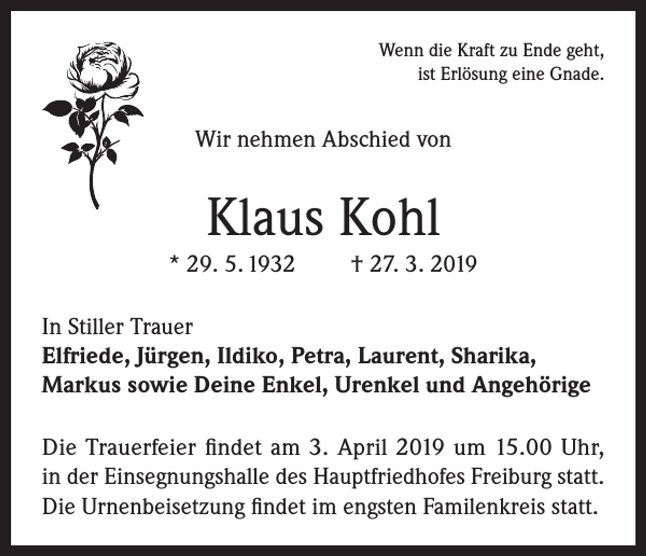 <p>Wenn die Kraft zu Ende geht,<br />ist Erlösung eine Gnade.</p><p>Wir nehmen Abschied von</p><p>Klaus Kohl<br />* 29. 5. 1932</p><p>† 27. 3. 2019</p><p>In Stiller Trauer<br />Elfriede, Jürgen, Ildiko, Petra, Laurent, Sharika,<br />Markus sowie Deine Enkel, Urenkel und Angehörige<br />Die Trauerfeier findet am 3. April 2019 um 15.00 Uhr,<br />in der Einsegnungshalle des Hauptfriedhofes Freiburg statt.<br />Die Urnenbeisetzung findet im engsten Familenkreis statt.</p>
