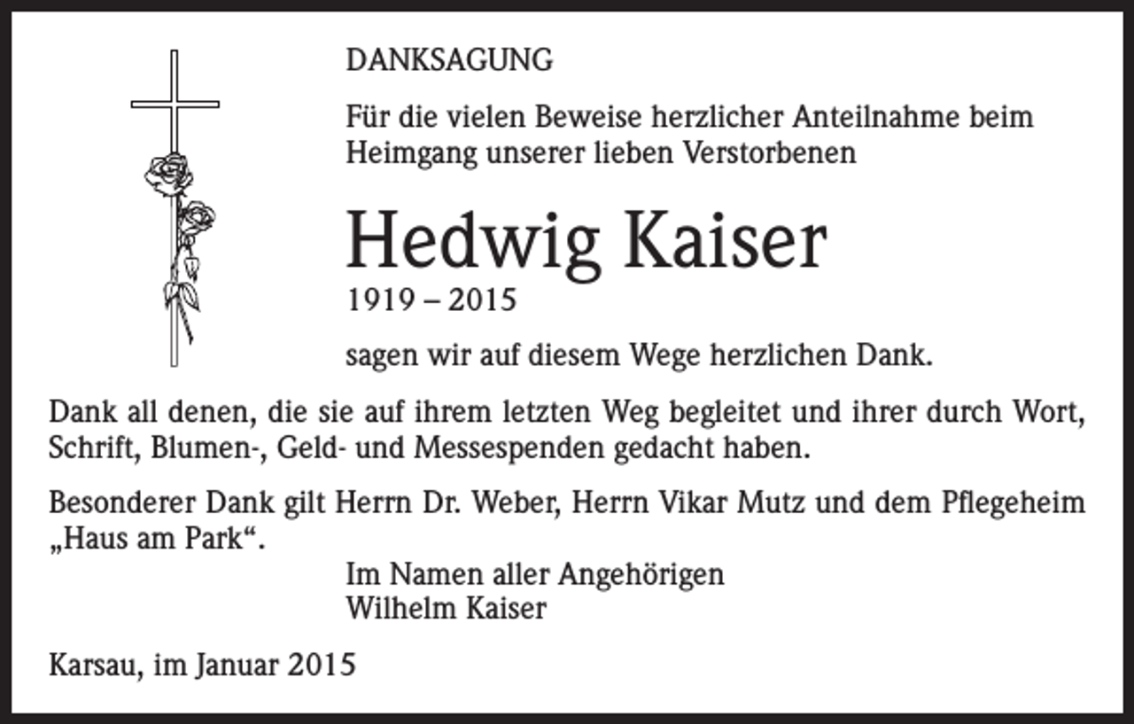 <p>DANKSAGUNG<br />Für die vielen Beweise herzlicher Anteilnahme beim<br />Heimgang unserer lieben Verstorbenen</p><p>Hedwig Kaiser<br />1919 – 2015</p><p>sagen wir auf diesem Wege herzlichen Dank.<br />Dank all denen, die sie auf ihrem letzten Weg begleitet und ihrer durch Wort,<br />Schrift, Blumen-, Geld- und Messespenden gedacht haben.<br />Besonderer Dank gilt Herrn Dr. Weber, Herrn Vikar Mutz und dem Pflegeheim<br />„Haus am Park“.<br />Im Namen aller Angehörigen<br />Wilhelm Kaiser<br />Karsau, im Januar 2015</p>