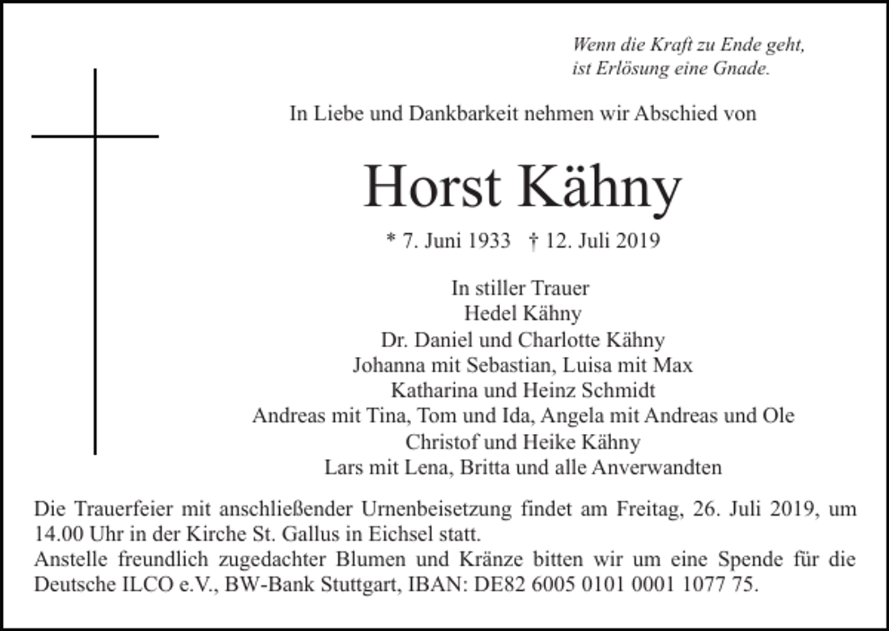 <p>Wenn die Kraft zu Ende geht,<br />ist Erlösung eine Gnade.</p><p>In Liebe und Dankbarkeit nehmen wir Abschied von</p><p>Horst Kähny<br />* 7. Juni 1933 † 12. Juli 2019<br />In stiller Trauer<br />Hedel Kähny<br />Dr. Daniel und Charlotte Kähny<br />Johanna mit Sebastian, Luisa mit Max<br />Katharina und Heinz Schmidt<br />Andreas mit Tina, Tom und Ida, Angela mit Andreas und Ole<br />Christof und Heike Kähny<br />Lars mit Lena, Britta und alle Anverwandten<br />Die Trauerfeier mit anschließender Urnenbeisetzung findet am Freitag, 26. Juli 2019, um<br />14.00 Uhr in der Kirche St. Gallus in Eichsel statt.<br />Anstelle freundlich zugedachter Blumen und Kränze bitten wir um eine Spende für die<br />Deutsche ILCO e.V., BW-Bank Stuttgart, IBAN: DE82 6005 0101 000075.</p>