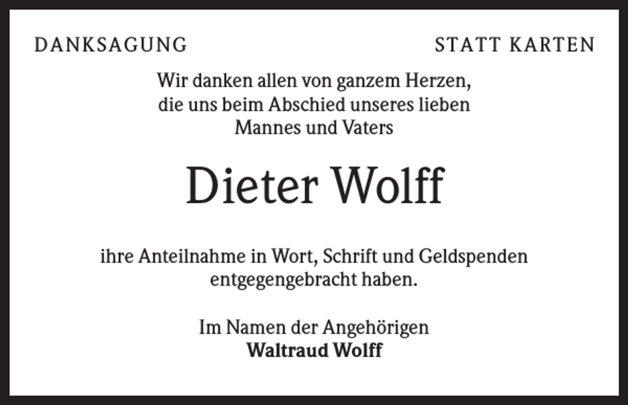 <p>DANK SAGU NG</p><p>ST AT T K AR T EN</p><p>Wir danken allen von ganzem Herzen,<br />die uns beim Abschied unseres lieben<br />Mannes und Vaters</p><p>Dieter Wolff<br />ihre Anteilnahme in Wort, Schrift und Geldspenden<br />entgegengebracht haben.<br />Im Namen der Angehörigen<br />Waltraud Wolff</p>