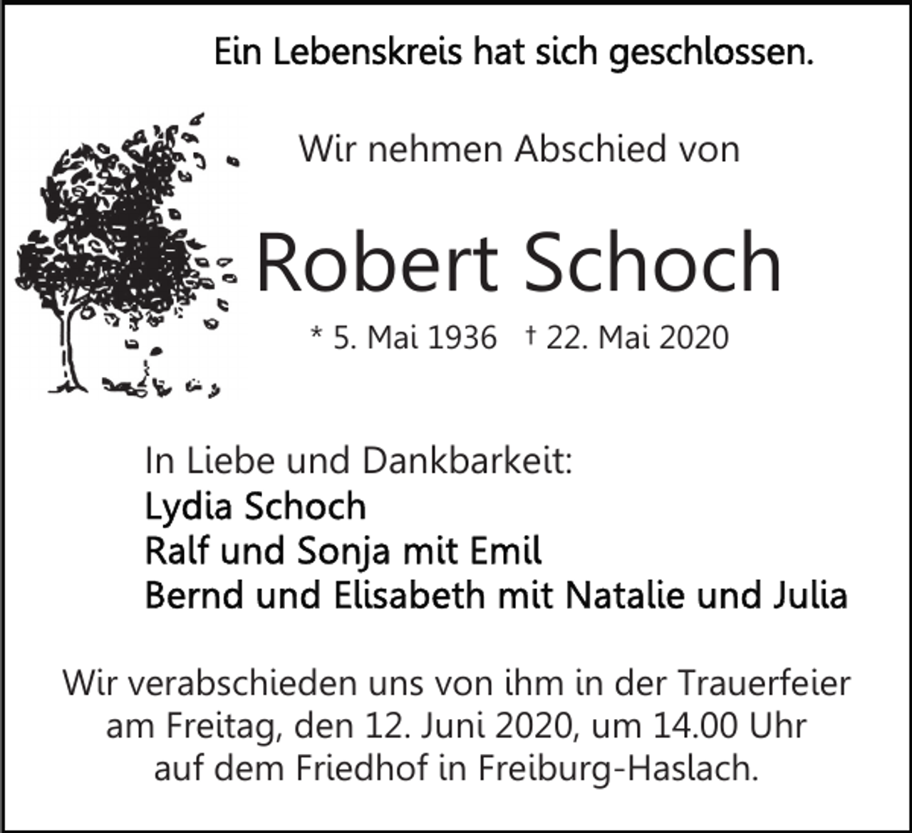 <p>Wir nehmen Abschied von</p><p>Robert Schoch<br />* 5. Mai 1936 † 22. Mai 2020</p><p>In Liebe und Dankbarkeit:</p><p>Wir verabschieden uns von ihm in der Trauerfeier<br />am Freitag, den 12. Juni 2020, um 14.00 Uhr<br />auf dem Friedhof in Freiburg-Haslach.</p>