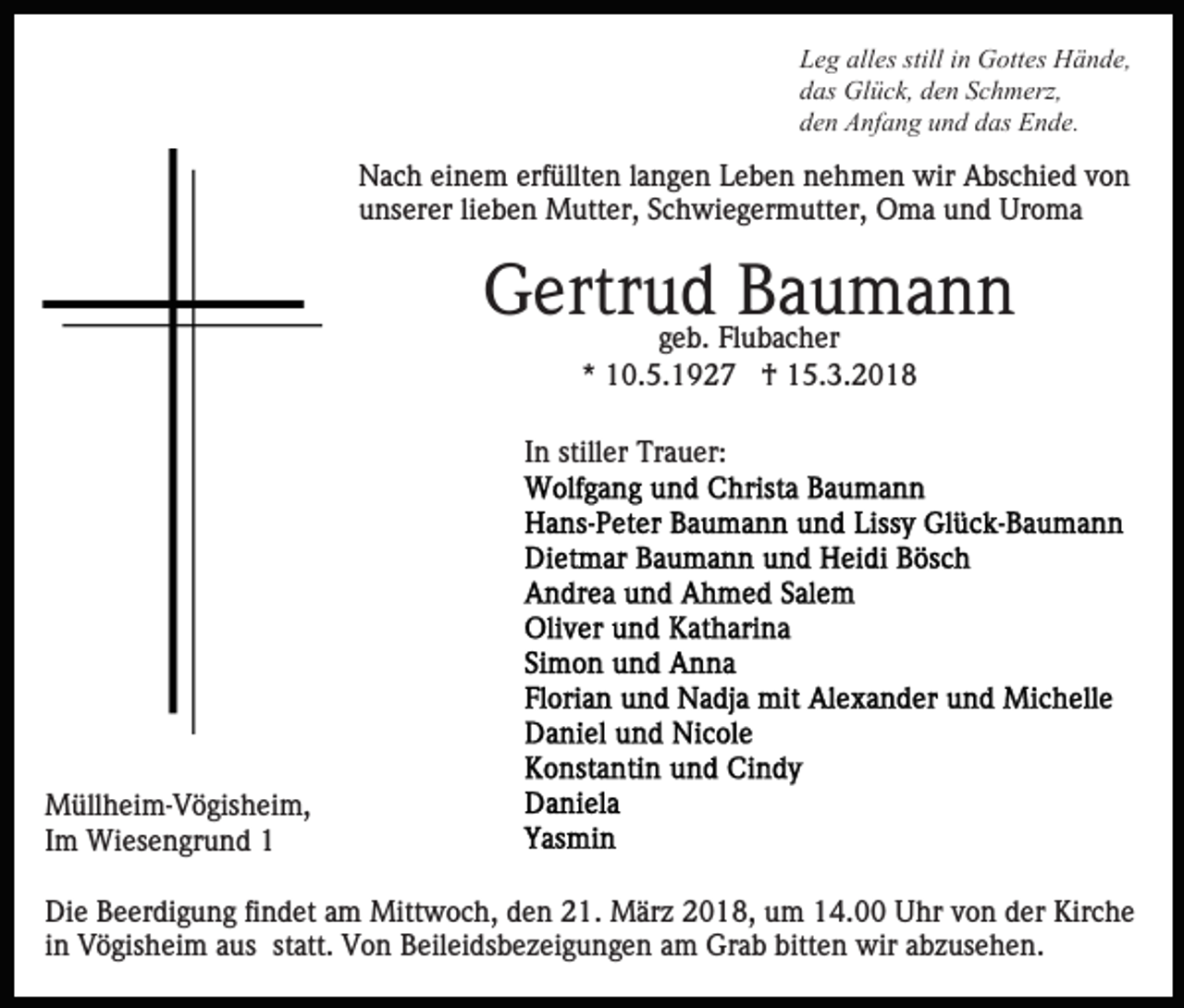 <p>Leg<br />L e g all<br />alles<br />es still<br />stilliin<br />n Gottes<br />G ott es Hände,<br />H ä n d e,<br />das<br />d as Glück,<br />Gl ü c k, dden<br />e n SSchmerz,<br />c h m erz,<br />den<br />d e n Anfang<br />A nf a n g uund<br />n d ddas<br />as Ende.<br />E n de .</p><p>Nach<br />erfüllten<br />N a c h eieinem<br />n e m erf<br />üllt e n l alangen<br />n g e n Leben<br />L e b e n nehmen<br />n e h m e n wir<br />wir AAbschied<br />bs c hi e d vvon<br />on<br />unserer<br />u ns er er lilieben<br />e b e n Mutter,<br />M utt er, SSchwiegermutter,<br />c h wi e g er m utt er, Oma<br />O m a und<br />u n d Uroma<br />Ur o m a</p><p>GGertrud<br />ertr u ggeb.<br />de b. Flubacher<br />BBaumann<br />a u ma n n<br />Fl u b a c h er<br />*<br />* 10.5.1927<br />1 0. 5. 1 9 2 7 †<br />† 15.3.2018<br />1 5. 3. 2 0 1 8</p><p>I n stiller<br />still er Trauer:<br />Tr a u er:<br />In</p><p>M üll h ei m- V ö gis h ei m,<br />Müllheim-Vögisheim,<br />IImm Wiesengrund<br />Wi es e n gr u n d 11<br />Die<br />Di<br />e BBeerdigung<br />e er di g u n g fifindet<br />n d et aam<br />m Mittwoch,<br />Mitt w o c h, den<br />d e n 21.<br />2 1. März<br />M ärz 2018,<br />2 0 1 8, um<br />u m 14.00<br />1 4. Uhr<br />U hr von<br />v o n der<br />d er Kirche<br />Kir c h e<br />i n Vögisheim<br />V ö gis h ei m aus<br />a us statt.<br />st att. Von<br />V o n BBeileidsbezeigungen<br />eil ei ds b e z ei g u n g e n am<br />a m Grab<br />Gr a b bitten<br />bitt e n wir<br />wir abzusehen.<br />a b z us e h e n.<br />in</p>