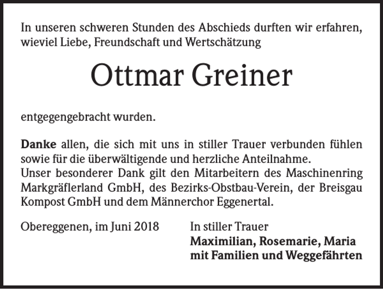 <p>In unseren schweren Stunden des Abschieds durften wir erfahren,<br />wieviel Liebe, Freundschaft und Wertschätzung</p><p>Ottmar Greiner<br />entgegengebracht wurden.<br />Danke allen, die sich mit uns in stiller Trauer verbunden fühlen<br />sowie für die überwältigende und herzliche Anteilnahme.<br />Unser besonderer Dank gilt den Mitarbeitern des Maschinenring<br />Markgräflerland GmbH, des Bezirks-Obstbau-Verein, der Breisgau<br />Kompost GmbH und dem Männerchor Eggenertal.<br />Obereggenen, im Juni 2018</p><p>In stiller Trauer<br />Maximilian, Rosemarie, Maria<br />mit Familien und Weggefährten</p>