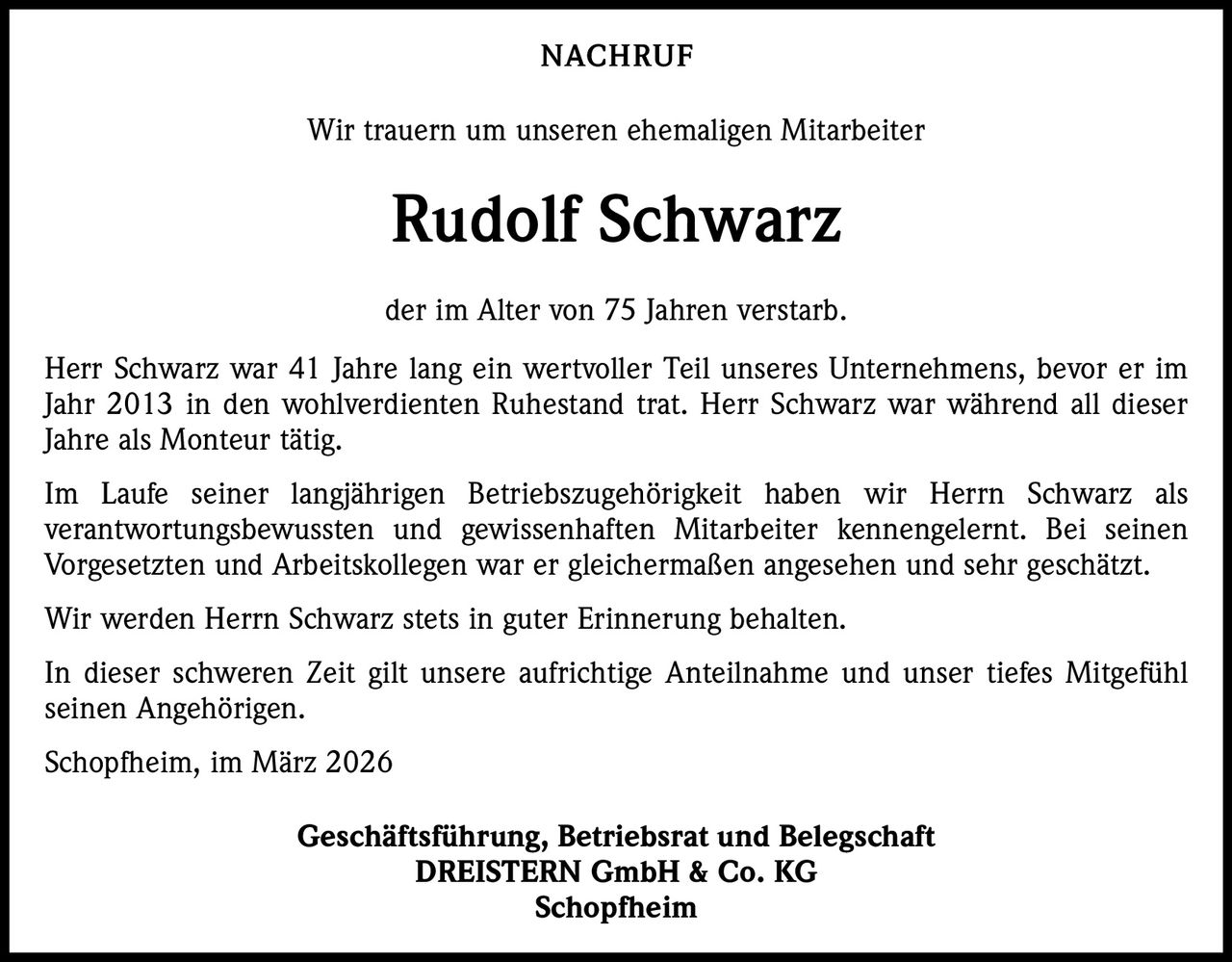 NACHRUF
Wir trauern um unseren ehemaligen Mitarbeiter

Rudolf Schwarz
der im Alter von 75 Jahren verstarb.
Herr Schwarz war 41 Jahre lang ein wertvoller Teil unseres Unternehmens, bevor er im
Jahr 2013 in den wohlverdienten Ruhestand trat. Herr Schwarz war während all dieser
Jahre als Monteur tätig.
Im Laufe seiner langjährigen Betriebszugehörigkeit haben wir Herrn Schwarz als
verantwortungsbewussten und gewissenhaften Mitarbeiter kennengelernt. Bei seinen
­
­Vorgesetzten und Arbeitskollegen war er gleichermaßen angesehen und sehr geschätzt.
Wir werden Herrn Schwarz stets in guter Erinnerung behalten.
In dieser schweren Zeit gilt unsere aufrichtige Anteilnahme und unser tiefes Mitgefühl
seinen Angehörigen.
Schopfheim, im März 2026
Geschäftsführung, Betriebsrat und Belegschaft
DREISTERN GmbH & Co. KG
Schopfheim