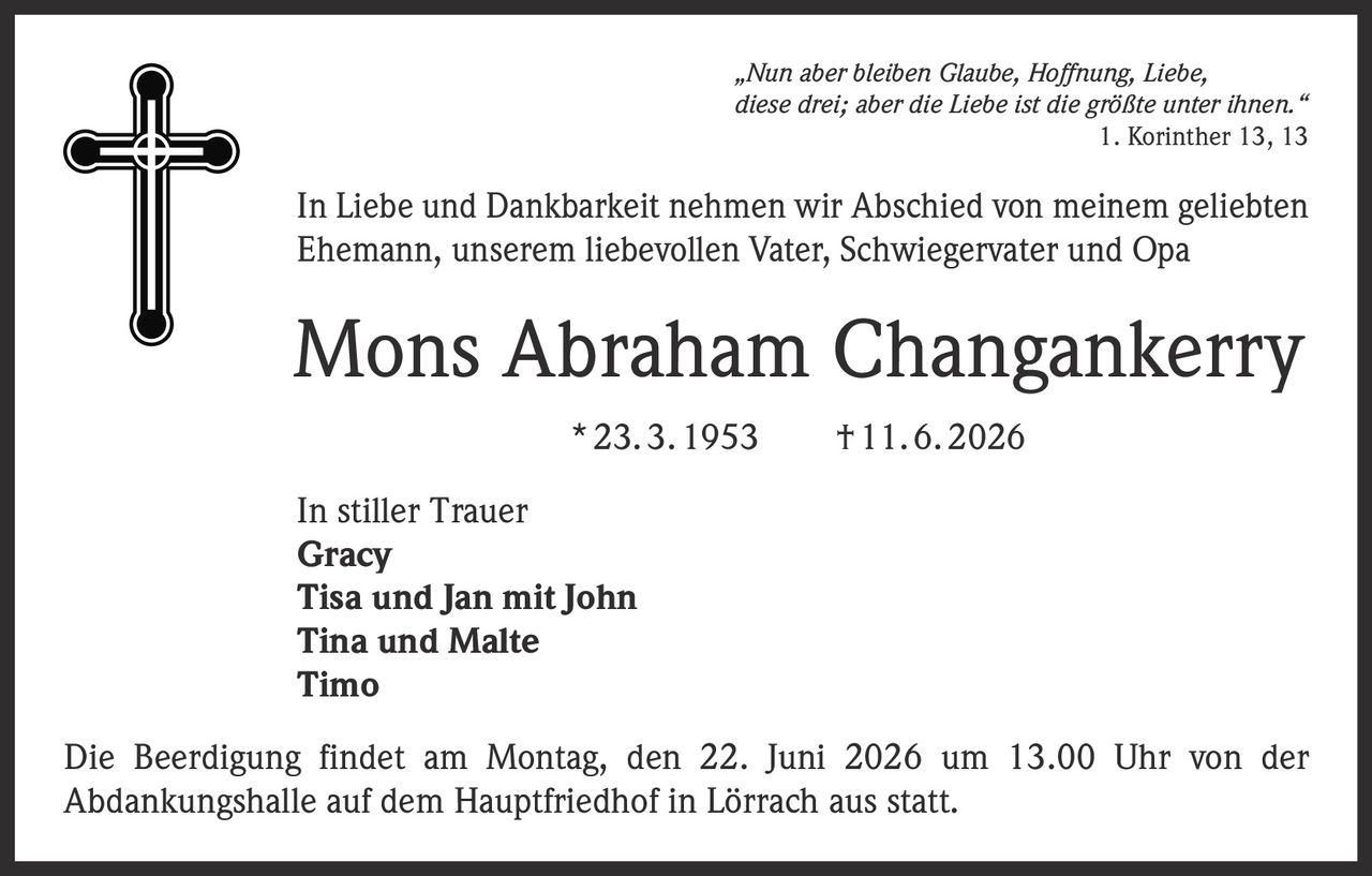 <p>„Nun aber bleiben Glaube, Hoffnung, Liebe, diese drei; aber die Liebe ist die größte unter ihnen." <br>1. Korinther 13, 13</p><p>In Liebe und Dankbarkeit nehmen wir Abschied von meinem geliebten Ehemann, unserem liebevollen Vater, Schwiegervater und Opa</p><p><strong>Mons Abraham Changankerry</strong><br>* 23. 3. 1953 † 11. 6. 2026</p><p>In stiller Trauer<br><strong>Gracy</strong><br><strong>Tisa und Jan mit John</strong><br><strong>Tina und Malte</strong><br><strong>Timo</strong></p><p>Die Beerdigung findet am Montag, den 22. Juni 2026 um 13.00 Uhr von der Abdankungshalle auf dem Hauptfriedhof in Lörrach aus statt.</p>