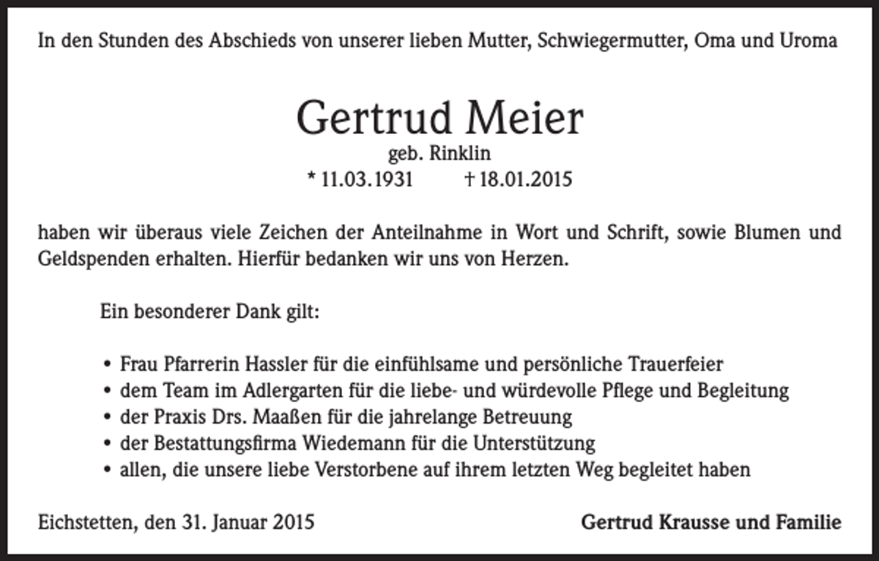 <p>In den Stunden des Abschieds von unserer lieben Mutter, Schwiegermutter, Oma und Uroma</p><p>Gertrud Meier<br />geb. Rinklin<br />* 11.03.1931<br />† 18.01.2015</p><p>haben wir überaus viele Zeichen der Anteilnahme in Wort und Schrift, sowie Blumen und<br />Geldspenden erhalten. Hierfür bedanken wir uns von Herzen.<br />Ein besonderer Dank gilt:<br />• Frau Pfarrerin Hassler für die einfühlsame und persönliche Trauerfeier<br />• dem Team im Adlergarten für die liebe- und würdevolle Pflege und Begleitung<br />• der Praxis Drs. Maaßen für die jahrelange Betreuung<br />• der Bestattungsfirma Wiedemann für die Unterstützung<br />• allen, die unsere liebe Verstorbene auf ihrem letzten Weg begleitet haben<br />Eichstetten, den 31. Januar 2015</p><p>Gertrud Krausse und Familie</p>
