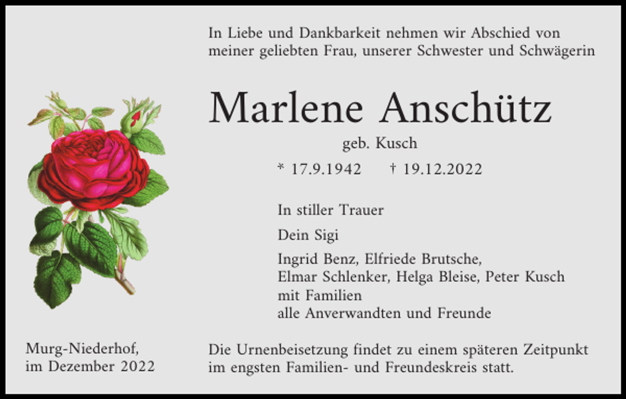 <p>In Liebe und Dankbarkeit nehmen wir Abschied von<br />meiner geliebten Frau, unserer Schwester und Schwägerin</p><p>Marlene Anschütz<br />geb. Kusch<br />* 17.9.1942</p><p>† 19.12.2022</p><p>In stiller Trauer<br />Dein Sigi<br />Ingrid Benz, Elfriede Brutsche,<br />Elmar Schlenker, Helga Bleise, Peter Kusch<br />mit Familien<br />alle Anverwandten und Freunde<br />Murg-Niederhof,<br />im Dezember 2022</p><p>Die Urnenbeisetzung findet zu einem späteren Zeitpunkt<br />im engsten Familien- und Freundeskreis statt.</p>