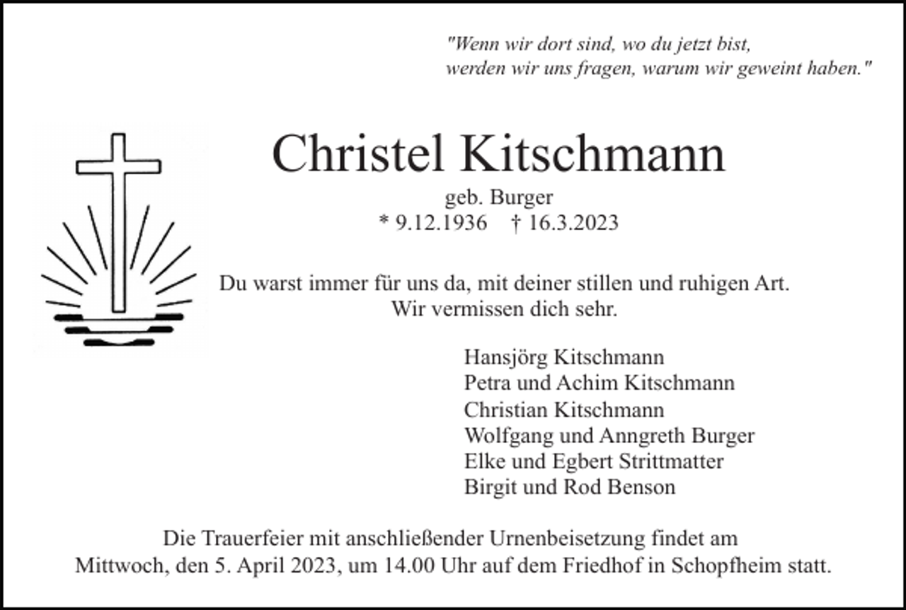 <p>"Wenn wir dort sind, wo du jetzt bist,<br />werden wir uns fragen, warum wir geweint haben."</p><p>Christel Kitschmann<br />geb. Burger<br />* 9.12.1936 † 16.3.2023<br />Du warst immer für uns da, mit deiner stillen und ruhigen Art.<br />Wir vermissen dich sehr.<br />Hansjörg Kitschmann<br />Petra und Achim Kitschmann<br />Christian Kitschmann<br />Wolfgang und Anngreth Burger<br />Elke und Egbert Strittmatter<br />Birgit und Rod Benson<br />Die Trauerfeier mit anschließender Urnenbeisetzung findet am<br />Mittwoch, den 5. April 2023, um 14.00 Uhr auf dem Friedhof in Schopfheim statt.</p>