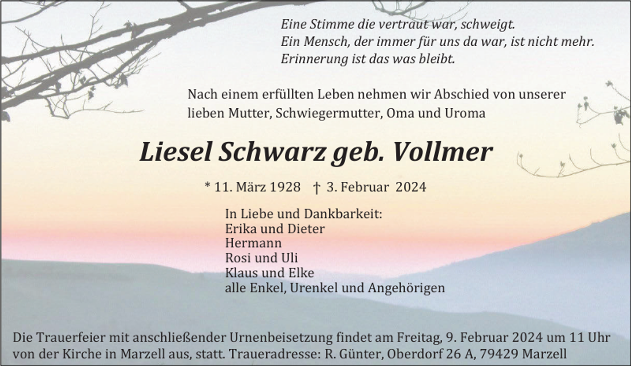 <p>Eine Stimme die vertraut war, schweigt.<br />Ein Mensch, der immer für uns da war, ist nicht mehr.<br />Erinnerung ist das was bleibt.<br />Nach einem erfüllten Leben nehmen wir Abschied von unserer<br />lieben Mutter, Schwiegermutter, Oma und Uroma</p><p>Liesel Schwarz geb. Vollmer<br />* 11. März 1928 ϯ 3. Februar 2024<br />In Liebe und Dankbarkeit:<br />Erika und Dieter<br />Hermann<br />Rosi und Uli<br />Klaus und Elke<br />alle Enkel, Urenkel und Angehörigen</p><p>Die Trauerfeier mit anschließender Urnenbeisetzung findet am Freitag, 9. Februar 2024 um 11 Uhr<br />von der Kirche in Marzell aus, statt. Traueradresse: R. Günter, Oberdorf 26 A, 79429 Marzell</p>