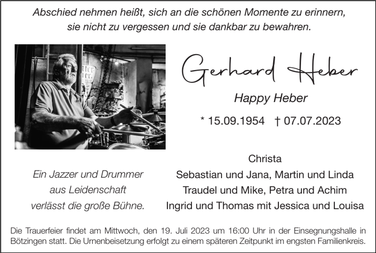 <p>Abschied nehmen heißt, sich an die schönen Momente zu erinnern,<br />sie nicht zu vergessen und sie dankbar zu bewahren.</p><p>Gerhard Heber<br />Happy Heber<br />* 15.09.1954 † 07.07.2023<br />Christa</p><p>Ein Jazzer und Drummer</p><p>Sebastian und Jana, Martin und Linda</p><p>aus Leidenschaft</p><p>Traudel und Mike, Petra und Achim</p><p>verlässt die große Bühne.</p><p>Ingrid und Thomas mit Jessica und Louisa</p><p>Die Trauerfeier findet am Mittwoch, den 19. Juli 2023 um 16:00 Uhr in der Einsegnungshalle in<br />Bötzingen statt. Die Urnenbeisetzung erfolgt zu einem späteren Zeitpunkt im engsten Familienkreis.</p>