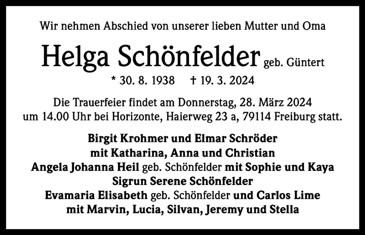 <p>Wir nehmen Abschied von unserer lieben Mutter und Oma</p><p>Helga Schönfelder<br />* 30. 8. 1938</p><p>geb. Güntert</p><p>† 19. 3. 2024</p><p>Die Trauerfeier findet am Donnerstag, 28. März 2024<br />um 14.00 Uhr bei Horizonte, Haierweg 23 a, 79114 Freiburg statt.<br />Birgit Krohmer und Elmar Schröder<br />mit Katharina, Anna und Christian<br />Angela Johanna Heil geb. Schönfelder mit Sophie und Kaya<br />Sigrun Serene Schönfelder<br />Evamaria Elisabeth geb. Schönfelder und Carlos Lime<br />mit Marvin, Lucia, Silvan, Jeremy und Stella</p>