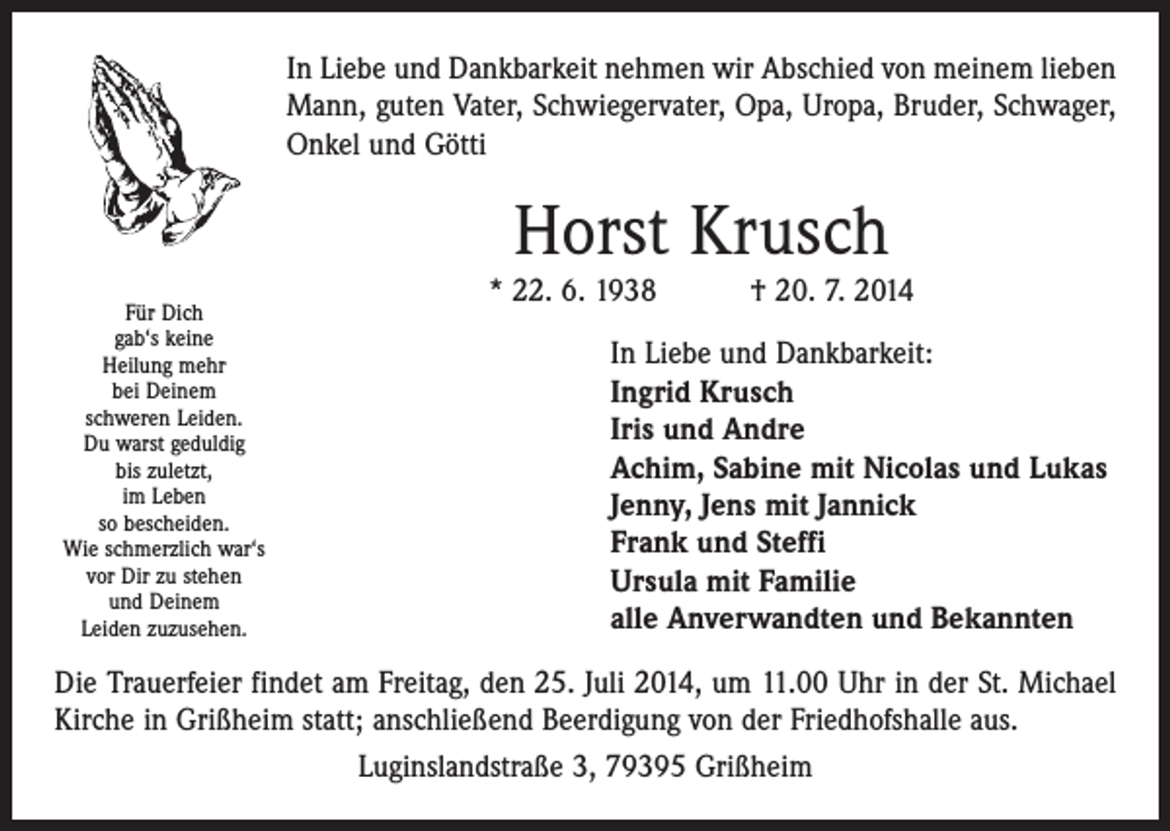 <p>In Liebe und Dankbarkeit nehmen wir Abschied von meinem lieben<br />Mann, guten Vater, Schwiegervater, Opa, Uropa, Bruder, Schwager,<br />Onkel und Götti</p><p>Horst Krusch</p><p>Für Dich<br />gab‘s keine<br />Heilung mehr<br />bei Deinem</p><p>schweren Leiden.<br />Du<br />warst geduldig</p><p>bis zuletzt,<br />Leben<br />so im<br />bescheiden.<br />Wie schmerzlich war‘s<br />vor Dir zu stehen<br />und Deinem<br />Leiden zuzusehen.</p><p>* 22. 6. 1938 † 20. 7. 2014<br />In Liebe und Dankbarkeit:<br />Ingrid Krusch<br />Iris und Andre<br />Achim, Sabine mit Nicolas und Lukas<br />Jenny, Jens mit Jannick<br />Frank und Steffi<br />Ursula mit Familie<br />alle Anverwandten und Bekannten</p><p>Die Trauerfeier findet am Freitag, den 25. Juli 2014, um 11.00 Uhr in der St. Michael<br />Kirche in Grißheim statt; anschließend Beerdigung von der Friedhofshalle aus.<br />Luginslandstraße 3, 79395 Grißheim</p>
