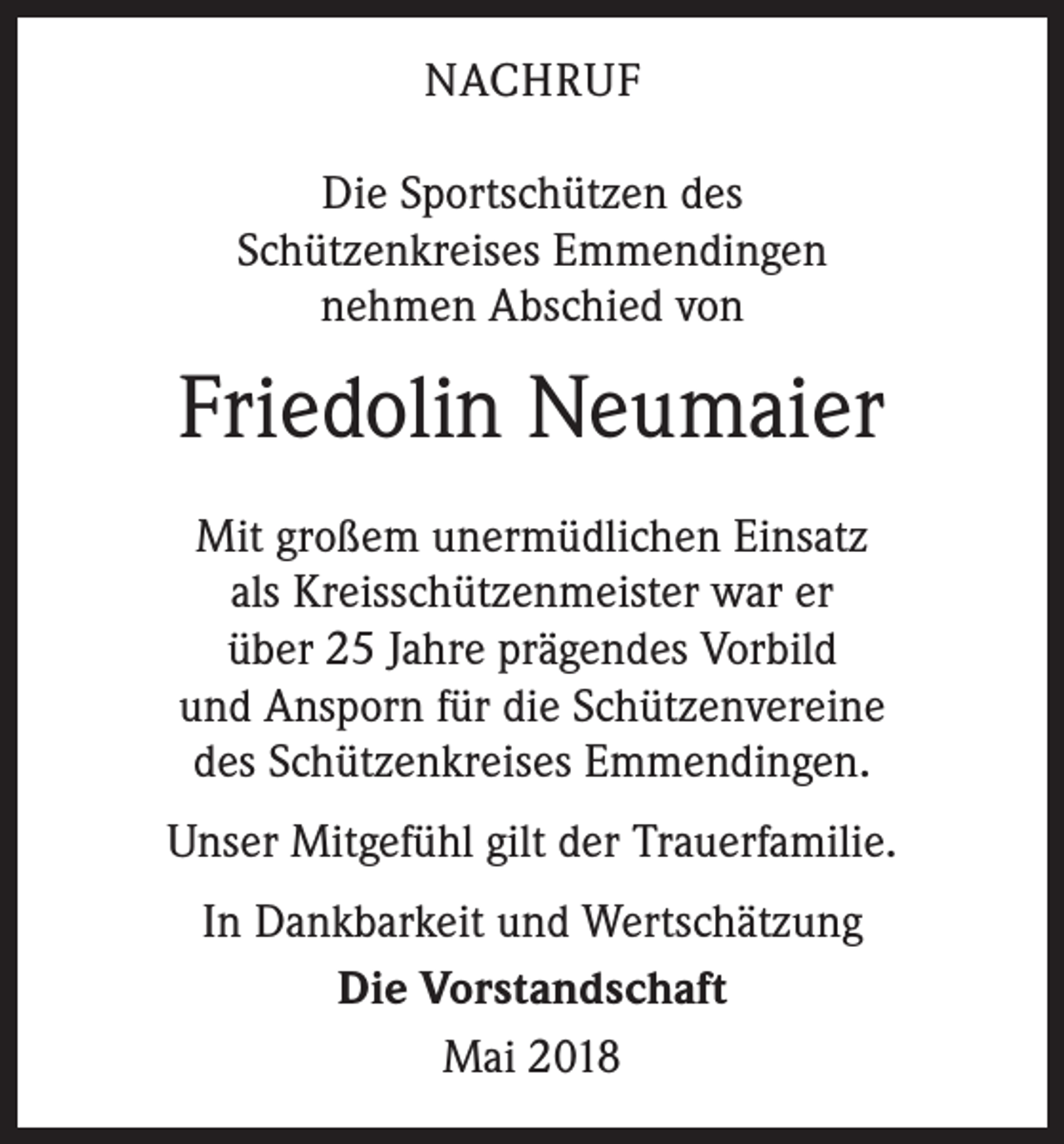 <p>NACHRUF<br />Die Sportschützen des<br />Schützenkreises Emmendingen<br />nehmen Abschied von</p><p>Friedolin Neumaier<br />Mit großem unermüdlichen Einsatz<br />als Kreisschützenmeister war er<br />über 25 Jahre prägendes Vorbild<br />und Ansporn für die Schützenvereine<br />des Schützenkreises Emmendingen.<br />Unser Mitgefühl gilt der Trauerfamilie.<br />In Dankbarkeit und Wertschätzung<br />Die Vorstandschaft<br />Mai 2018</p>