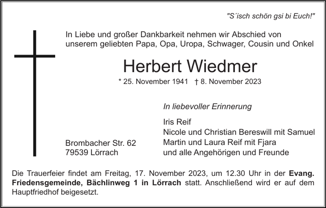 <p>"S´isch schön gsi bi Euch!"</p><p>In Liebe und großer Dankbarkeit nehmen wir Abschied von<br />unserem geliebten Papa, Opa, Uropa, Schwager, Cousin und Onkel</p><p>Herbert Wiedmer<br />* 25. November 1941 † 8. November 2023</p><p>In liebevoller Erinnerung</p><p>Brombacher Str. 62<br />79539 Lörrach</p><p>Iris Reif<br />Nicole und Christian Bereswill mit Samuel<br />Martin und Laura Reif mit Fjara<br />und alle Angehörigen und Freunde</p><p>Die Trauerfeier findet am Freitag, 17. November 2023, um 12.30 Uhr in der Evang.<br />Friedensgemeinde, Bächlinweg 1 in Lörrach statt. Anschließend wird er auf dem<br />Hauptfriedhof beigesetzt.</p>
