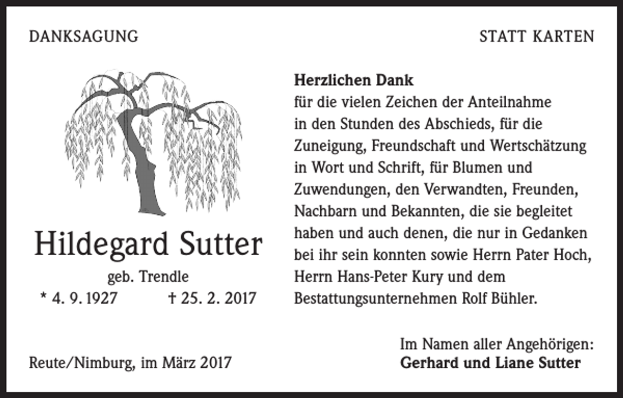 <p>DANKSAGUNG</p><p>Hildegard Sutter<br />geb. Trendle<br />* 4. 9. 1927 † 25. 2. 2017</p><p>Reute/Nimburg, im März 2017</p><p>STATT KARTEN<br />Herzlichen Dank<br />für die vielen Zeichen der Anteilnahme<br />in den Stunden des Abschieds, für die<br />Zuneigung, Freundschaft und Wertschätzung<br />in Wort und Schrift, für Blumen und<br />­Zuwendungen, den Verwandten, Freunden,<br />Nachbarn und Bekannten, die sie begleitet<br />haben und auch denen, die nur in Gedanken<br />bei ihr sein konnten sowie Herrn Pater Hoch,<br />Herrn Hans-Peter Kury und dem<br />Bestattungsunternehmen Rolf Bühler.<br />Im Namen aller Angehörigen:<br />Gerhard und Liane Sutter</p>