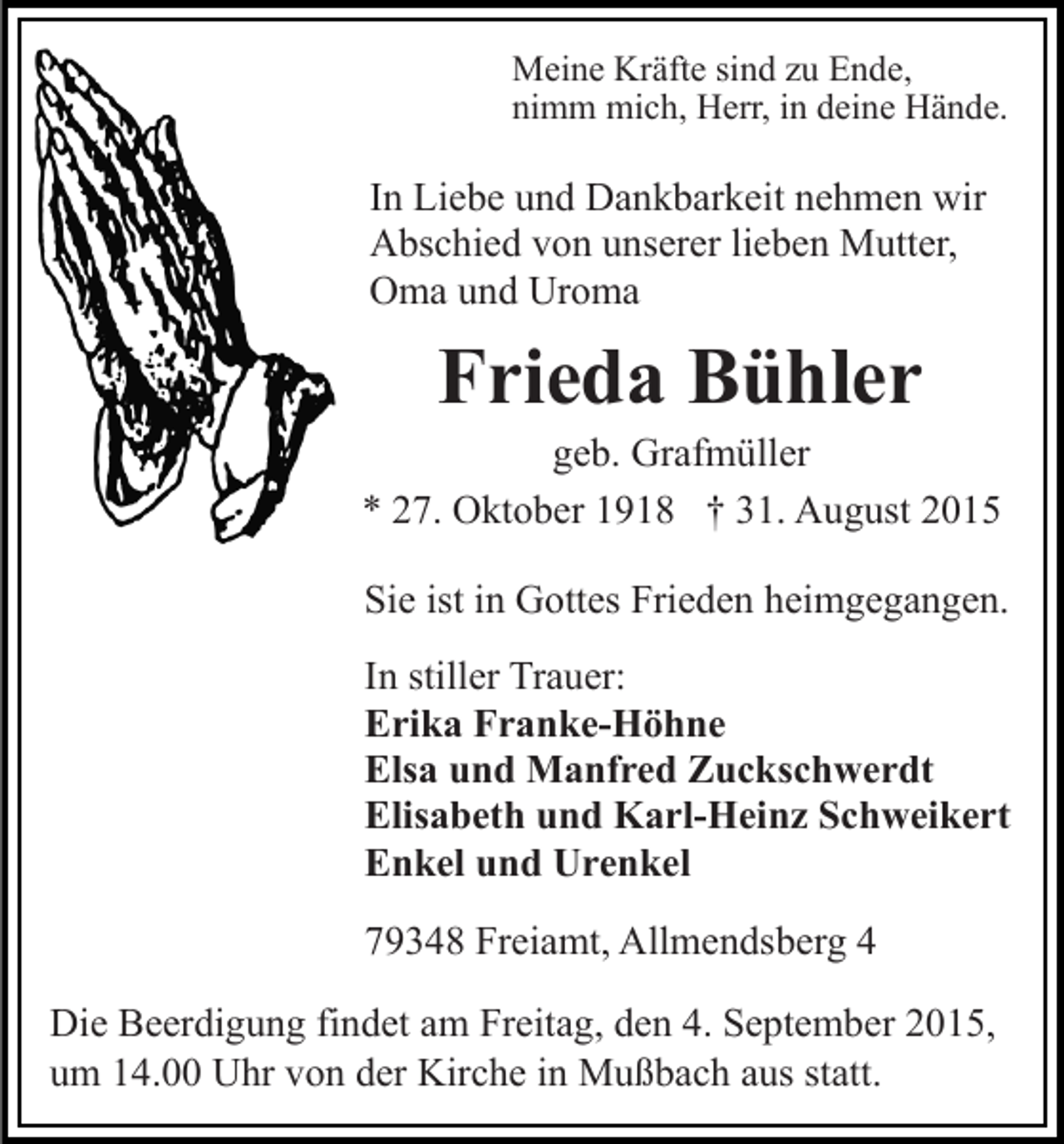 <p>Meine Kräfte sind zu Ende,<br />nimm mich, Herr, in deine Hände.</p><p>In Liebe und Dankbarkeit nehmen wir<br />Abschied von unserer lieben Mutter,<br />Oma und Uroma</p><p>Frieda Bühler<br />geb. Grafmüller<br />* 27. Oktober 1918 † 31. August 2015<br />Sie ist in Gottes Frieden heimgegangen.<br />In stiller Trauer:<br />Erika Franke-Höhne<br />Elsa und Manfred Zuckschwerdt<br />Elisabeth und Karl-Heinz Schweikert<br />Enkel und Urenkel<br />79348 Freiamt, Allmendsberg 4<br />Die Beerdigung findet am Freitag, den 4. September 2015,<br />um 14.00 Uhr von der Kirche in Mußbach aus statt.</p>