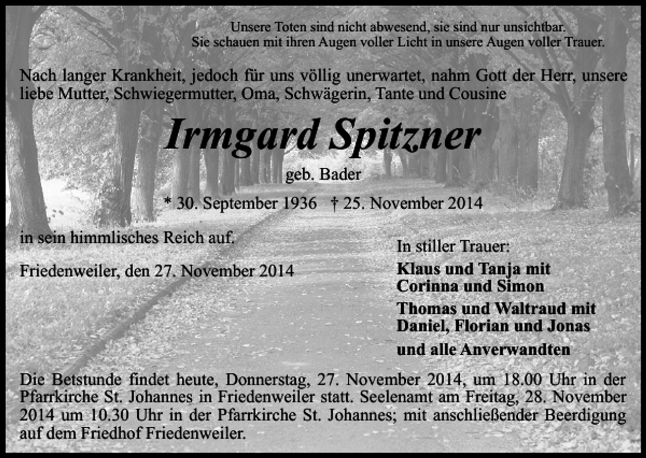 <p>Unsere Toten sind nicht abwesend, sie sind nur unsichtbar.<br />Sie schauen mit ihren Augen voller Licht in unsere Augen voller Trauer.</p><p>Nach langer Krankheit, jedoch für uns völlig unerwartet, nahm Gott der Herr, unsere<br />liebe Mutter, Schwiegermutter, Oma, Schwägerin, Tante und Cousine</p><p>Irmgard Spitzner<br />geb. Bader</p><p>* 30. September 1936 † 25. November 2014<br />in sein himmlisches Reich auf.<br />Friedenweiler, den 27. November 2014</p><p>In stiller Trauer:<br />Klaus und Tanja mit<br />Corinna und Simon<br />Thomas und Waltraud mit<br />Daniel, Florian und Jonas<br />und alle Anverwandten</p><p>Die Betstunde findet heute, Donnerstag, 27. November 2014, um 18.00 Uhr in der<br />Pfarrkirche St. Johannes in Friedenweiler statt. Seelenamt am Freitag, 28. November<br />2014 um 10.30 Uhr in der Pfarrkirche St. Johannes; mit anschließender Beerdigung<br />auf dem Friedhof Friedenweiler.</p>