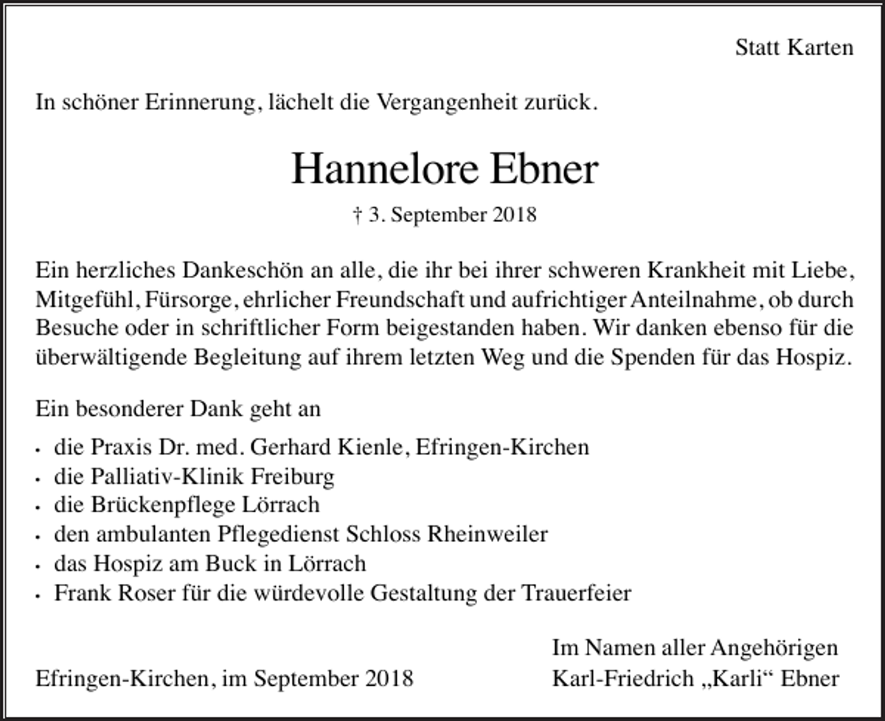 <p>Statt Karten<br />In schöner Erinnerung, lächelt die Vergangenheit zurück.</p><p>Hannelore Ebner<br />† 3. September 2018</p><p>Ein herzliches Dankeschön an alle, die ihr bei ihrer schweren Krankheit mit Liebe,<br />Mitgefühl, Fürsorge, ehrlicher Freundschaft und aufrichtiger Anteilnahme, ob durch<br />Besuche oder in schriftlicher Form beigestanden haben. Wir danken ebenso für die<br />überwältigende Begleitung auf ihrem letzten Weg und die Spenden für das Hospiz.<br />Ein besonderer Dank geht an<br />•<br />•<br />•<br />•<br />•<br />•</p><p>die Praxis Dr. med. Gerhard Kienle, Efringen-Kirchen<br />die Palliativ-Klinik Freiburg<br />die Brückenpflege Lörrach<br />den ambulanten Pflegedienst Schloss Rheinweiler<br />das Hospiz am Buck in Lörrach<br />Frank Roser für die würdevolle Gestaltung der Trauerfeier</p><p>Efringen-Kirchen, im September 2018</p><p>Im Namen aller Angehörigen<br />Karl-Friedrich „Karli“ Ebner</p>