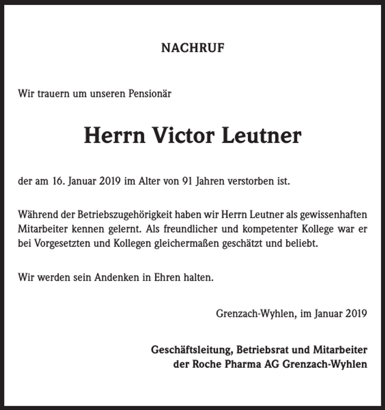 <p>NACHRUF<br />Wir trauern um unseren Pensionär</p><p>Herrn Victor Leutner<br />der am 16. Januar 2019 im Alter von 91 Jahren verstorben ist.<br />Während der Betriebszugehörigkeit haben wir Herrn Leutner als gewissenhaften<br />Mitarbeiter kennen gelernt. Als freundlicher und kompetenter Kollege war er<br />bei Vorgesetzten und Kollegen gleichermaßen geschätzt und beliebt.<br />Wir werden sein Andenken in Ehren halten.<br />Grenzach-Wyhlen, im Januar 2019<br />Geschäftsleitung, Betriebsrat und Mitarbeiter<br />der Roche Pharma AG Grenzach-Wyhlen</p>