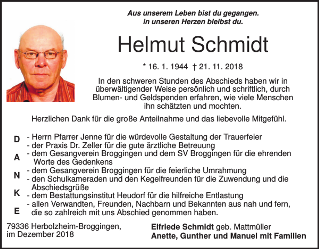 <p>Aus unserem Leben bist du gegangen.<br />in unseren Herzen bleibst du.</p><p>Helmut Schmidt<br />* 16. 1. 1944 † 21. 11. 2018<br />In den schweren Stunden des Abschieds haben wir in<br />überwältigender Weise persönlich und schriftlich, durch<br />Blumen- und Geldspenden erfahren, wie viele Menschen<br />ihn schätzten und mochten.<br />Herzlichen Dank für die große Anteilnahme und das liebevolle Mitgefühl.</p><p>D - Herrn Pfarrer Jenne für die würdevolle Gestaltung der Trauerfeier<br />A<br />N<br />K<br />E</p><p>- der Praxis Dr. Zeller für die gute ärztliche Betreuung<br />- dem Gesangverein Broggingen und dem SV Broggingen für die ehrenden<br />Worte des Gedenkens<br />- dem Gesangverein Broggingen für die feierliche Umrahmung<br />- den Schulkameraden und den Kegelfreunden für die Zuwendung und die<br />Abschiedsgrüße<br />- dem Bestattungsinstitut Heudorf für die hilfreiche Entlastung<br />- allen Verwandten, Freunden, Nachbarn und Bekannten aus nah und fern,<br />die so zahlreich mit uns Abschied genommen haben.</p><p>79336 Herbolzheim-Broggingen,<br />im Dezember 2018</p><p>Elfriede Schmidt geb. Mattmüller<br />Anette, Gunther und Manuel mit Familien</p>