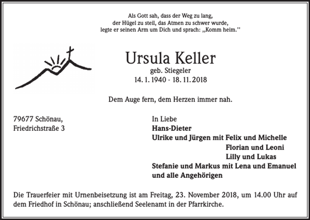 <p>Als Gott sah, dass der Weg zu lang,<br />der Hügel zu steil, das Atmen zu schwer wurde,<br />legte er seinen Arm um Dich und sprach: ,,Komm heim.’’</p><p>Ursula Keller<br />geb. Stiegeler<br />14. 1. 1940 - 18. 11. 2018</p><p>Dem Auge fern, dem Herzen immer nah.<br />79677 Schönau,<br />In Liebe<br />Friedrichstraße 3 Hans-Dieter<br />Ulrike und Jürgen mit Felix und Michelle<br />Florian und Leoni<br />Lilly und Lukas<br />Stefanie und Markus mit Lena und Emanuel<br />und alle Angehörigen<br />Die Trauerfeier mit Urnenbeisetzung ist am Freitag, 23. November 2018, um 14.00 Uhr auf<br />dem Friedhof in Schönau; anschließend Seelenamt in der Pfarrkirche.</p>