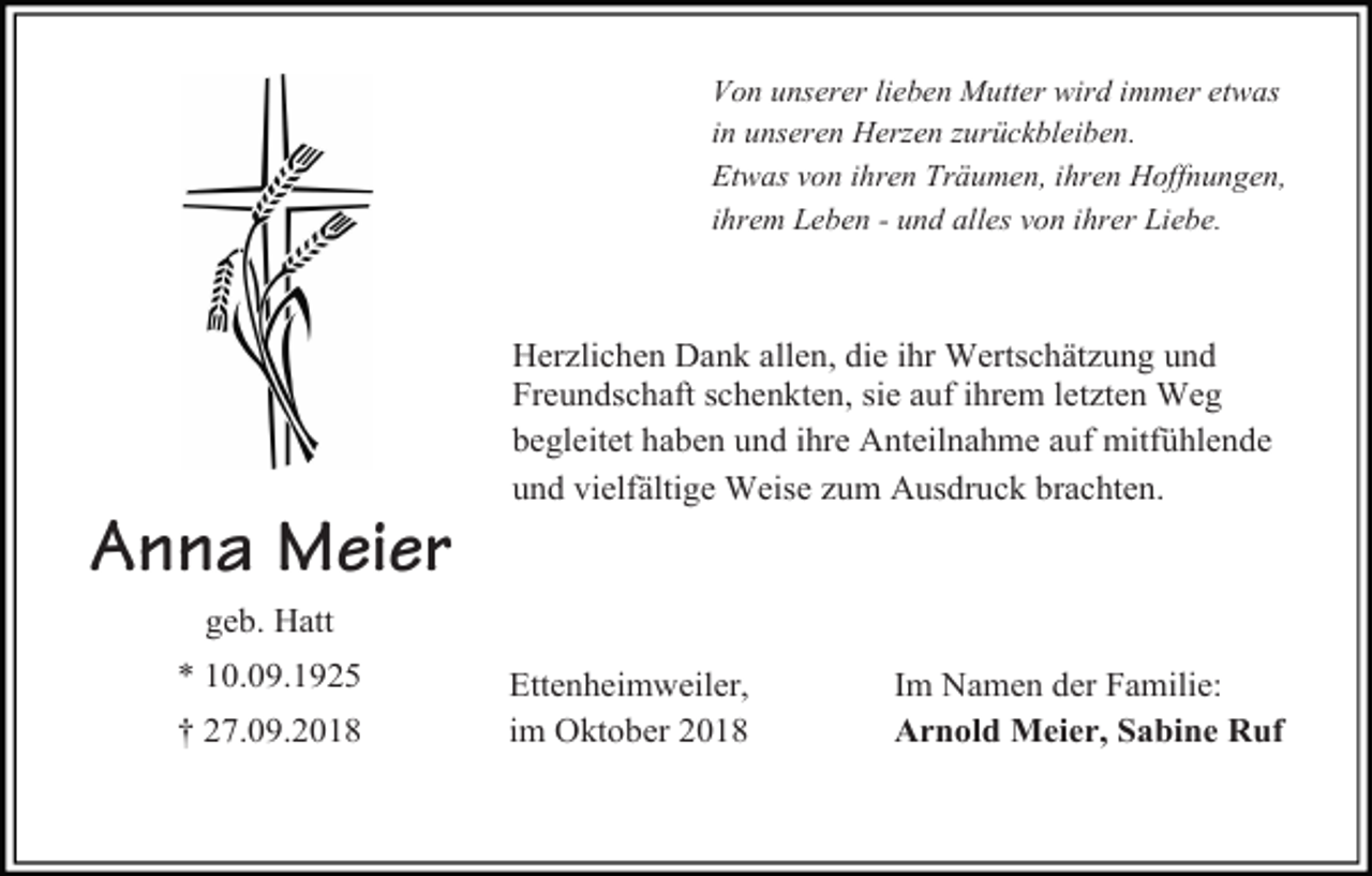 <p>Von unserer lieben Mutter wird immer etwas<br />in unseren Her en urückbleiben.<br />Etwas von ihren Träumen, ihren Hoffnungen,<br />ihrem Leben - und alles von ihrer Liebe.</p><p>Herzlichen Dank allen, die ihr Wertschätzung und<br />Freundschaft schenkten, sie auf ihrem letzten Weg<br />begleitet haben und ihre Anteilnahme auf mitfühlende<br />und vielfältige Weise zum Ausdruck brachten.</p><p>Anna Meier<br />geb. Hatt<br />* 10.09.1925<br />† 27.09.2018</p><p>Ettenheimweiler,<br />im Oktober 2018</p><p>Im Namen der Familie:<br />Arnold Meier, Sabine Ruf</p>