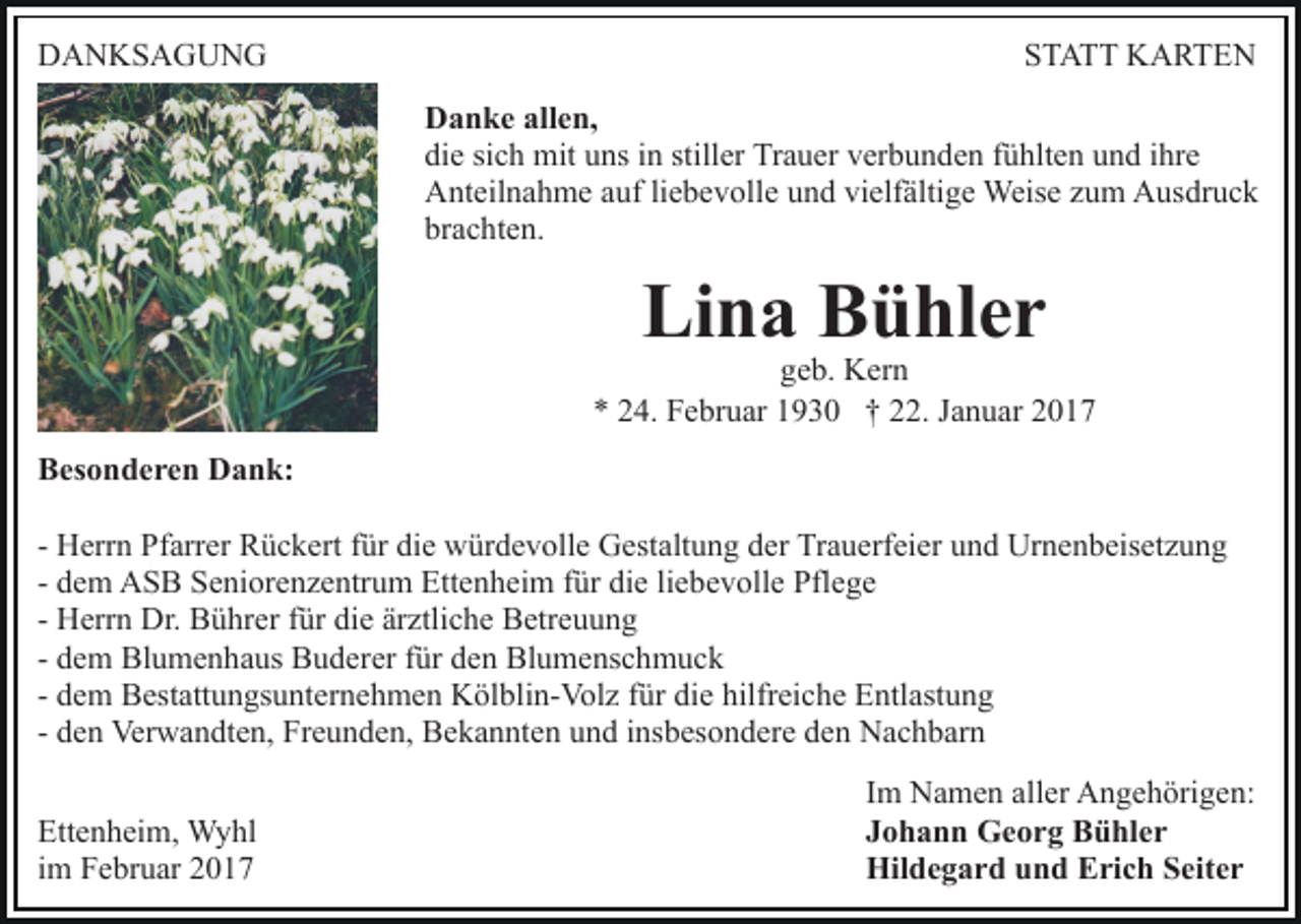 <p>DANKSAGUNG</p><p>STATT KARTEN<br />Danke allen,<br />die sich mit uns in stiller Trauer verbunden fühlten und ihre<br />Anteilnahme auf liebevolle und vielfältige Weise zum Ausdruck<br />brachten.</p><p>Lina Bühler</p><p>geb. Kern<br />* 24. Februar 1930 † 22. Januar 2017<br />Besonderen Dank:<br />- Herrn Pfarrer Rückert für die würdevolle Gestaltung der Trauerfeier und Urnenbeisetzung<br />- dem ASB Seniorenzentrum Ettenheim für die liebevolle Pflege<br />- Herrn Dr. Bührer für die ärztliche Betreuung<br />- dem Blumenhaus Buderer für den Blumenschmuck<br />- dem Bestattungsunternehmen Kölblin-Volz für die hilfreiche Entlastung<br />- den Verwandten, Freunden, Bekannten und insbesondere den Nachbarn<br />Ettenheim, Wyhl<br />im Februar 2017</p><p>Im Namen aller Angehörigen:<br />Johann Georg Bühler<br />Hildegard und Erich Seiter</p>