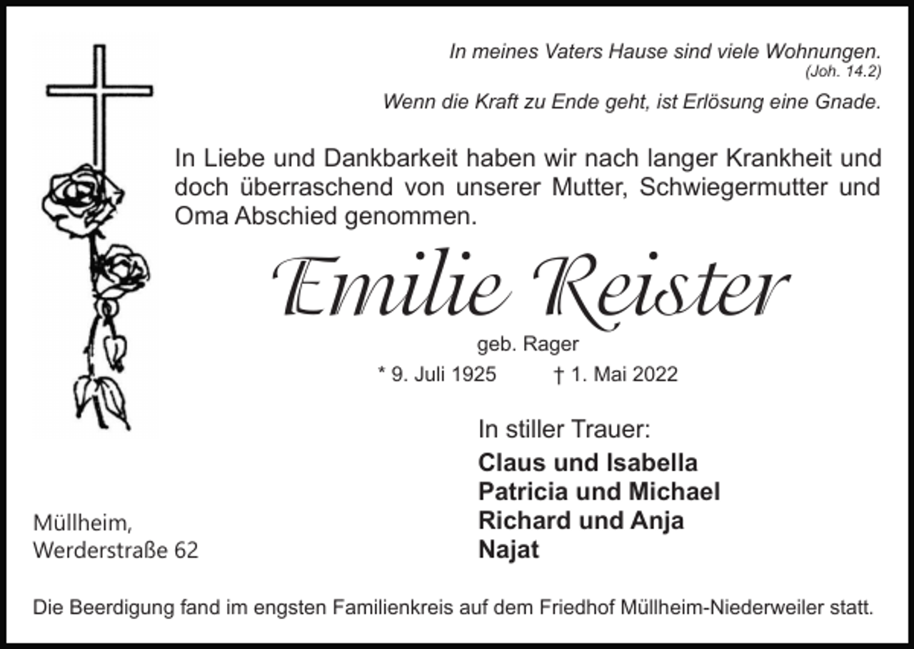 <p>In meines Vaters Hause sind viele Wohnungen.<br />(Joh. 14.2)</p><p>Wenn die Kraft zu Ende geht, ist Erlösung eine Gnade.</p><p>In Liebe und Dankbarkeit haben wir nach langer Krankheit und<br />doch überraschend von unserer Mutter, Schwiegermutter und<br />Oma Abschied genommen.</p><p>Emilie�Reister<br />geb. Rager<br />* 9. Juli 1925<br />† 1. Mai 2022</p><p>Müllheim,<br />Werderstraße 62</p><p>In stiller Trauer:<br />Claus und Isabella<br />Patricia und Michael<br />Richard und Anja<br />Najat</p><p>Die Beerdigung fand im engsten Familienkreis auf dem Friedhof Müllheim-Niederweiler statt.</p>