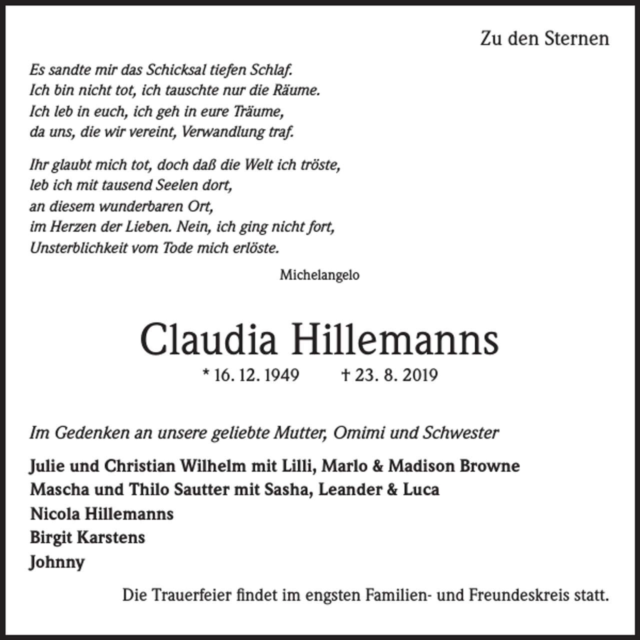 <p>Zu den Sternen<br />Es sandte mir das Schicksal tiefen Schlaf.<br />Ich bin nicht tot, ich tauschte nur die Räume.<br />Ich leb in euch, ich geh in eure Träume,<br />da uns, die wir vereint, Verwandlung traf.<br />Ihr glaubt mich tot, doch daß die Welt ich tröste,<br />leb ich mit tausend Seelen dort,<br />an diesem wunderbaren Ort,<br />im Herzen der Lieben. Nein, ich ging nicht fort,<br />Unsterblichkeit vom Tode mich erlöste.<br />Michelangelo</p><p>Claudia Hillemanns<br />* 16. 12. 1949</p><p>† 23. 8. 2019</p><p>Im Gedenken an unsere geliebte Mutter, Omimi und Schwester</p><p>Julie und Christian Wilhelm mit Lilli, Marlo &amp; Madison Browne<br />Mascha und Thilo Sautter mit Sasha, Leander &amp; Luca<br />Nicola Hillemanns<br />Birgit Karstens<br />Johnny<br />Die Trauerfeier findet im engsten Familien- und Freundeskreis statt.</p>