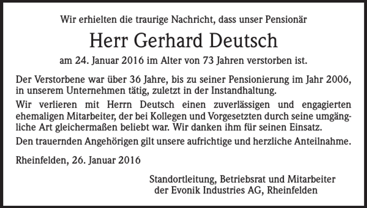 <p>Wir erhielten die traurige Nachricht, dass unser Pensionär</p><p>Herr Gerhard Deutsch<br />am 24. Januar 2016 im Alter von 73 Jahren verstorben ist.<br />Der Verstorbene war über 36 Jahre, bis zu seiner Pensionierung im Jahr 2006,<br />in unserem Unternehmen tätig, zuletzt in der Instandhaltung.<br />Wir verlieren mit Herrn Deutsch einen zuverlässigen und engagierten<br />ehemaligen Mitarbeiter, der bei Kollegen und Vorgesetzten durch seine umgängliche Art gleichermaßen beliebt war. Wir danken ihm für seinen Einsatz.<br />Den trauernden Angehörigen gilt unsere aufrichtige und herzliche Anteilnahme.<br />Rheinfelden, 26. Januar 2016</p><p>Standortleitung, Betriebsrat und Mitarbeiter<br />der Evonik Industries AG, Rheinfelden</p>