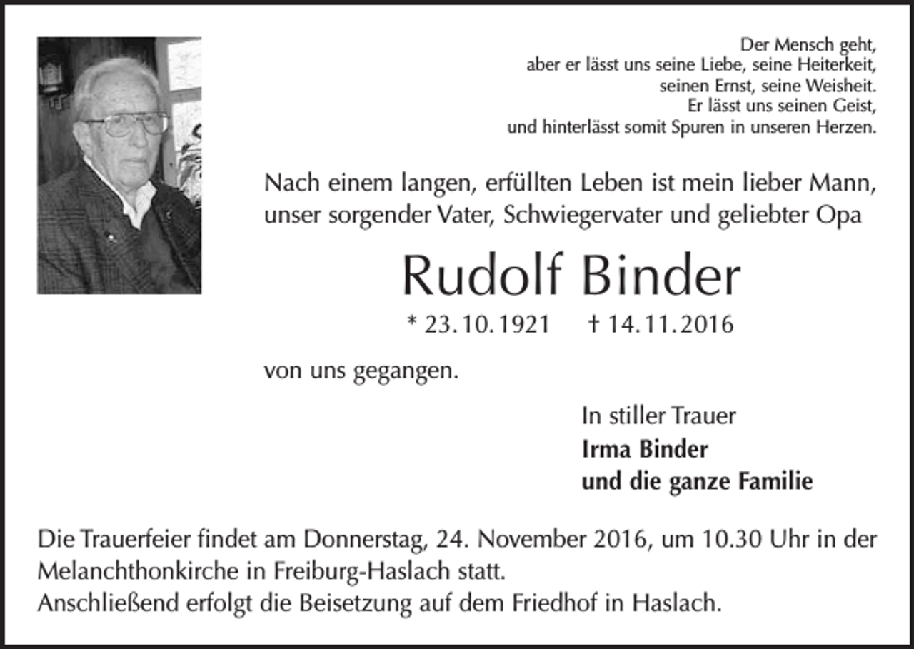<p>Der Mensch geht,<br />aber er lässt uns seine Liebe, seine Heiterkeit,<br />seinen Ernst, seine Weisheit.<br />Er lässt uns seinen Geist,<br />und hinterlässt somit Spuren in unseren Herzen.</p><p>Nach einem langen, erfüllten Leben ist mein lieber Mann,<br />unser sorgender Vater, Schwiegervater und geliebter Opa</p><p>Rudolf Binder<br />* 23. 10. 1921 † 14. 11. 2016<br />von uns gegangen.<br />In stiller Trauer<br />Irma Binder<br />und die ganze Familie<br />Die Trauerfeier findet am Donnerstag, 24. November 2016, um 10.30 Uhr in der<br />Melanchthonkirche in Freiburg-Haslach statt.<br />Anschließend erfolgt die B<br />­ eisetzung auf dem Friedhof in Haslach.</p>
