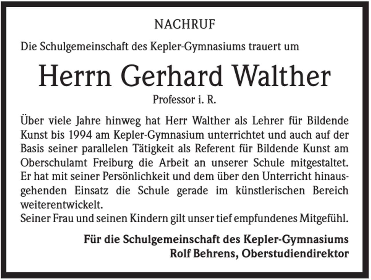 <p>NACHRUF<br />Die Schulgemeinschaft des Kepler-Gymnasiums trauert um</p><p>Herrn Gerhard Walther<br />Professor i. R.<br />Über viele Jahre hinweg hat Herr Walther als Lehrer für Bildende<br />Kunst bis 1994 am Kepler-Gymnasium unterrichtet und auch auf der<br />Basis seiner parallelen Tätigkeit als Referent für Bildende Kunst am<br />Oberschulamt Freiburg die Arbeit an unserer Schule mitgestaltet.<br />Er hat mit seiner Persönlichkeit und dem über den Unterricht hinausgehenden Einsatz die Schule gerade im künstlerischen Bereich<br />weiterentwickelt.<br />Seiner Frau und seinen Kindern gilt unser tief empfundenes Mitgefühl.<br />Für die Schulgemeinschaft des Kepler-Gymnasiums<br />Rolf Behrens, Oberstudiendirektor</p>