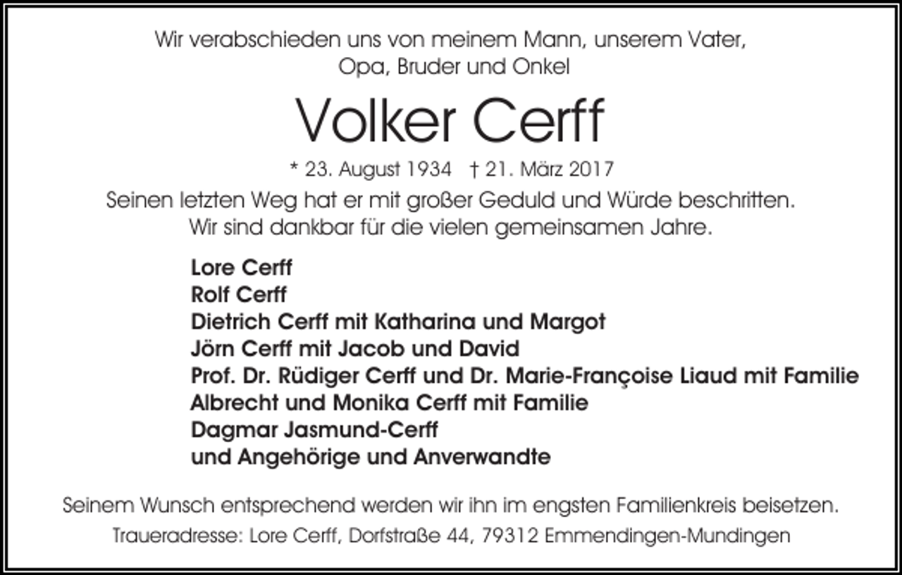<p>Wir verabschieden uns von meinem Mann, unserem Vater,<br />Opa, Bruder und Onkel</p><p>Volker Cerff</p><p>* 23. August 1934 † 21. März 2017</p><p>Seinen letzten Weg hat er mit großer Geduld und Würde beschritten.<br />Wir sind dankbar für die vielen gemeinsamen Jahre.<br />Lore Cerff<br />Rolf Cerff<br />Dietrich Cerff mit Katharina und Margot<br />Jörn Cerff mit Jacob und David<br />Prof. Dr. Rüdiger Cerff und Dr. Marie-Françoise Liaud mit Familie<br />Albrecht und Monika Cerff mit Familie<br />Dagmar Jasmund-Cerff<br />und Angehörige und Anverwandte<br />Seinem Wunsch entsprechend werden wir ihn im engsten Familienkreis beisetzen.<br />Traueradresse: Lore Cerff, Dorfstraße 44, 79312 Emmendingen-Mundingen</p>