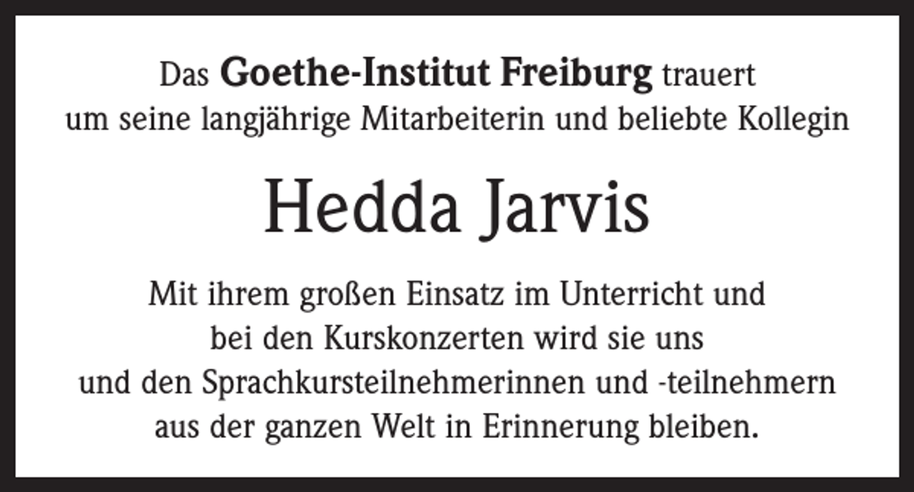 <p>Das Goethe-Institut Freiburg trauert<br />um seine langjährige Mitarbeiterin und beliebte Kollegin</p><p>Hedda Jarvis<br />Mit ihrem großen Einsatz im Unterricht und<br />bei den Kurskonzerten wird sie uns<br />und den Sprachkursteilnehmerinnen und -teilnehmern<br />aus der ganzen Welt in Erinnerung bleiben.</p>