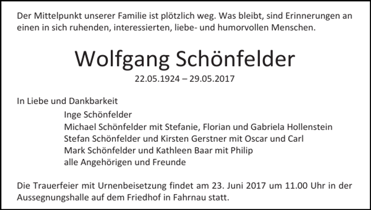 <p>Der Mittelpunkt unserer Familie ist plötzlich weg. Was bleibt, sind Erinnerungen an<br />einen in sich ruhenden, interessierten, liebe- und humorvollen Menschen.</p><p>Wolfgang Schönfelder<br />22.05.1924 – 29.05.2017</p><p>In Liebe und Dankbarkeit<br />Inge Schönfelder<br />Michael Schönfelder mit Stefanie, Florian und Gabriela Hollenstein<br />Stefan Schönfelder und Kirsten Gerstner mit Oscar und Carl<br />Mark Schönfelder und Kathleen Baar mit Philip<br />alle Angehörigen und Freunde<br />Die Trauerfeier mit Urnenbeisetzung findet am 23. Juni 2017 um 11.00 Uhr in der<br />Aussegnungshalle auf dem Friedhof in Fahrnau statt.</p>