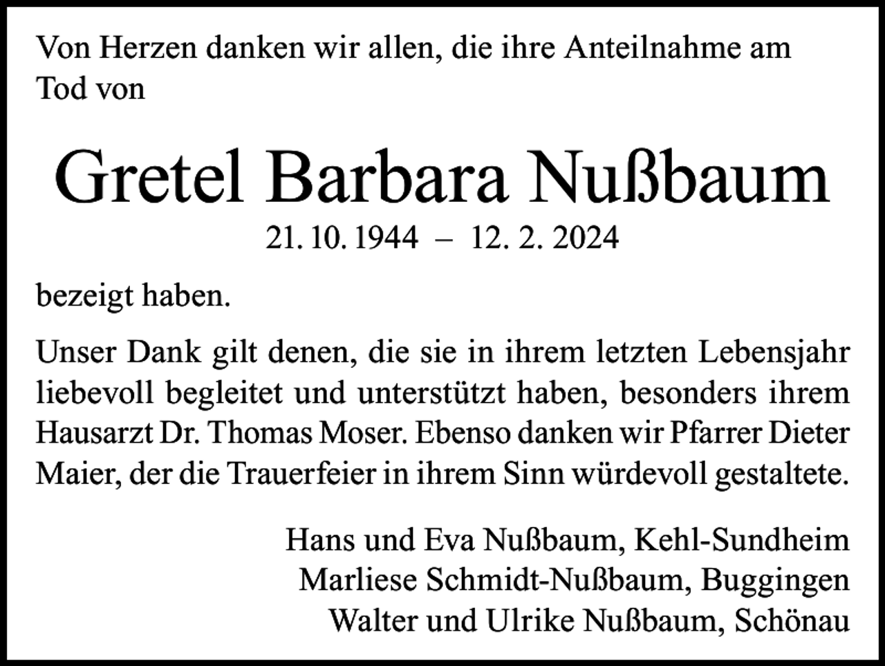 <p>Von Herzen danken wir allen, die ihre Anteilnahme am<br />Tod von</p><p>Gretel Barbara Nußbaum<br />21. 10. 1944 – 12. 2. 2024</p><p>bezeigt haben.<br />Unser Dank gilt denen, die sie in ihrem letzten Lebensjahr<br />liebevoll begleitet und unterstützt haben, besonders ihrem<br />Hausarzt Dr. Thomas Moser. Ebenso danken wir Pfarrer Dieter<br />Maier, der die Trauerfeier in ihrem Sinn würdevoll gestaltete.<br />Hans und Eva Nußbaum, Kehl-Sundheim<br />Marliese Schmidt-Nußbaum, Buggingen<br />Walter und Ulrike Nußbaum, Schönau</p>