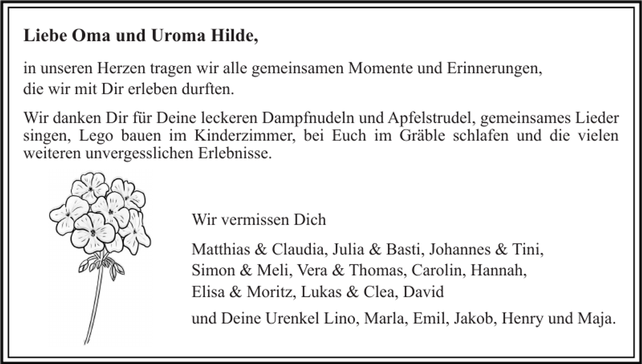 <p>Liebe Oma und Uroma Hilde,<br />in unseren Herzen tragen wir alle gemeinsamen Momente und Erinnerungen,<br />die wir mit Dir erleben durften.<br />Wir danken Dir für Deine leckeren Dampfnudeln und Apfelstrudel, gemeinsames Lieder<br />singen, Lego bauen im Kinderzimmer, bei Euch im Gräble schlafen und die vielen<br />weiteren unvergesslichen Erlebnisse.</p><p>Wir vermissen Dich<br />Matthias &amp; Claudia, Julia &amp; Basti, Johannes &amp; Tini,<br />Simon &amp; Meli, Vera &amp; Thomas, Carolin, Hannah,<br />Elisa &amp; Moritz, Lukas &amp; Clea, David<br />und Deine Urenkel Lino, Marla, Emil, Jakob, Henry und Maja.</p>