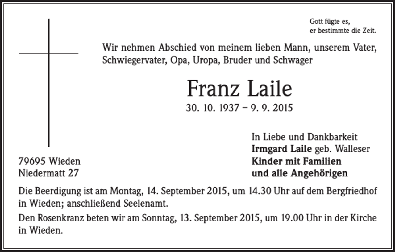 <p>Gott fügte es,<br />er bestimmte die Zeit.</p><p>Wir nehmen Abschied von meinem lieben Mann, unserem Vater,<br />Schwiegervater, Opa, Uropa, Bruder und Schwager</p><p>Franz Laile</p><p>30. 10. 1937 – 9. 9. 2015</p><p>79695 Wieden<br />Niedermatt 27</p><p>In Liebe und Dankbarkeit<br />Irmgard Laile geb. Walleser<br />Kinder mit Familien<br />und alle Angehörigen</p><p>Die Beerdigung ist am Montag, 14. September 2015, um 14.30 Uhr auf dem Bergfriedhof<br />in Wieden; anschließend Seelenamt.<br />Den Rosenkranz beten wir am Sonntag, 13. September 2015, um 19.00 Uhr in der Kirche<br />in Wieden.</p>