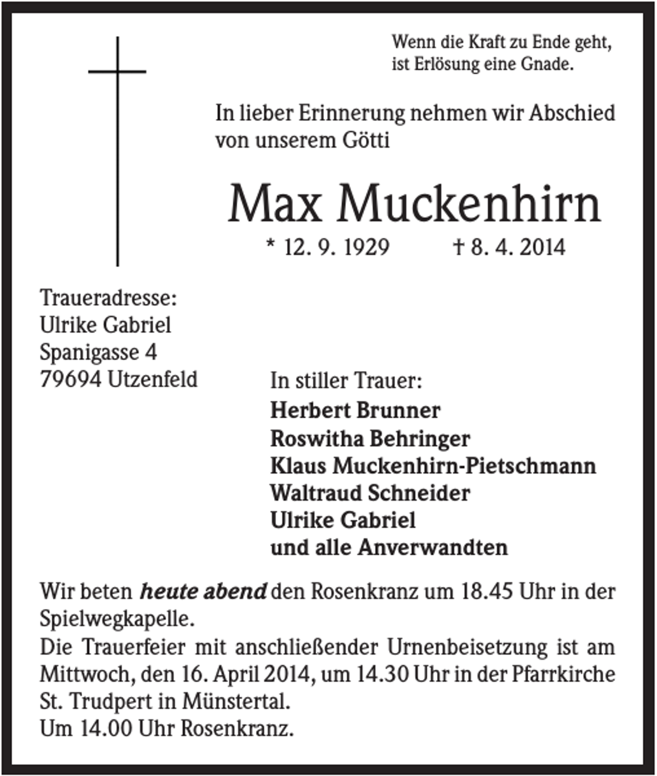 <p>Wenn die Kraft zu Ende geht,<br />ist Erlösung eine Gnade.</p><p>In lieber Erinnerung nehmen wir Abschied<br />von unserem Götti</p><p>Max Muckenhirn<br />* 12. 9. 1929<br />Traueradresse:<br />Ulrike Gabriel<br />Spanigasse 4<br />79694 Utzenfeld</p><p>† 8. 4. 2014</p><p>In stiller Trauer:<br />Herbert Brunner<br />Roswitha Behringer<br />Klaus Muckenhirn-Pietschmann<br />Waltraud Schneider<br />Ulrike Gabriel<br />und alle Anverwandten</p><p>Wir beten heute abend den Rosenkranz um 18.45 Uhr in der<br />Spielwegkapelle.<br />Die Trauerfeier mit anschließender Urnenbeisetzung ist am<br />Mittwoch, den 16. April 2014, um 14.30 Uhr in der Pfarrkirche<br />St. Trudpert in Münstertal.<br />Um 14.00 Uhr Rosenkranz.</p>