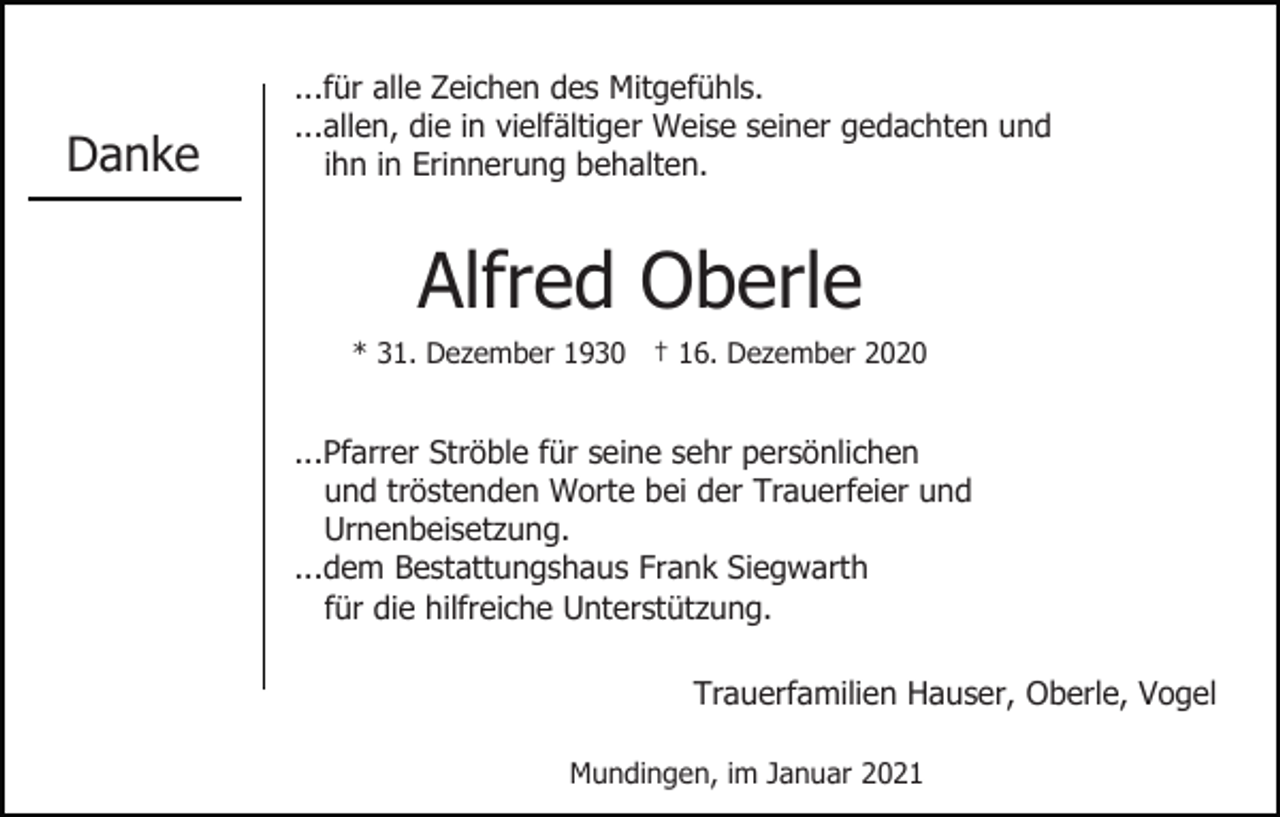 <p>Danke</p><p>...für alle Zeichen des Mitgefühls.<br />...allen, die in vielfältiger Weise seiner gedachten und<br />ihn in Erinnerung behalten.</p><p>Alfred Oberle<br />* 31. Dezember 1930 † 16. Dezember 2020</p><p>...Pfarrer Ströble für seine sehr persönlichen<br />und tröstenden Worte bei der Trauerfeier und<br />Urnenbeisetzung.<br />...dem Bestattungshaus Frank Siegwarth<br />für die hilfreiche Unterstützung.<br />Trauerfamilien Hauser, Oberle, Vogel<br />Mundingen, im Januar 2021</p>