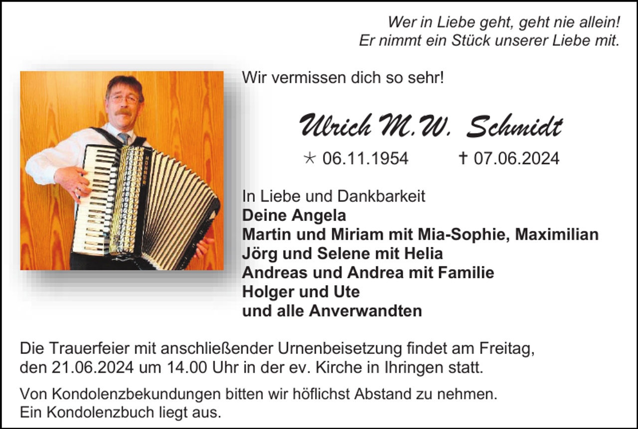 <p>Wer in Liebe geht, geht nie allein!<br />Er nimmt ein Stück unserer Liebe mit.</p><p>Wir vermissen dich so sehr!</p><p>Ulrich M.W. Schmidt<br /> 06.11.1954</p><p> 07.06.2024</p><p>In Liebe und Dankbarkeit<br />Deine Angela<br />Martin und Miriam mit Mia-Sophie, Maximilian<br />Jörg und Selene mit Helia<br />Andreas und Andrea mit Familie<br />Holger und Ute<br />und alle Anverwandten<br />Die Trauerfeier mit anschließender Urnenbeisetzung findet am Freitag,<br />den 21.06.2024 um 14.00 Uhr in der ev. Kirche in Ihringen statt.<br />Von Kondolenzbekundungen bitten wir höflichst Abstand zu nehmen.<br />Ein Kondolenzbuch liegt aus.</p>