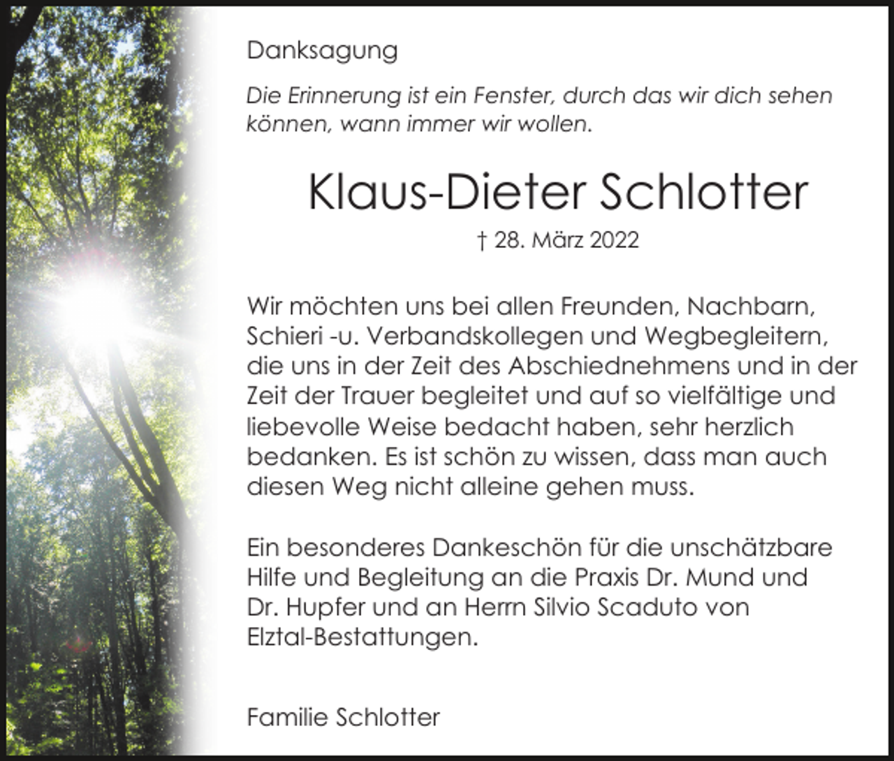 <p>Danksagung<br />Die Erinnerung ist ein Fenster, durch das wir dich sehen<br />können, wann immer wir wollen.</p><p>Klaus-Dieter Schlotter<br />† 28. März 2022</p><p>Wir möchten uns bei allen Freunden, Nachbarn,<br />Schieri -u. Verbandskollegen und Wegbegleitern,<br />die uns in der Zeit des Abschiednehmens und in der<br />Zeit der Trauer begleitet und auf so vielfältige und<br />liebevolle Weise bedacht haben, sehr herzlich<br />bedanken. Es ist schön zu wissen, dass man auch<br />diesen Weg nicht alleine gehen muss.<br />Ein besonderes Dankeschön für die unschätzbare<br />Hilfe und Begleitung an die Praxis Dr. Mund und<br />Dr. Hupfer und an Herrn Silvio Scaduto von<br />Elztal-Bestattungen.<br />Familie Schlotter</p>