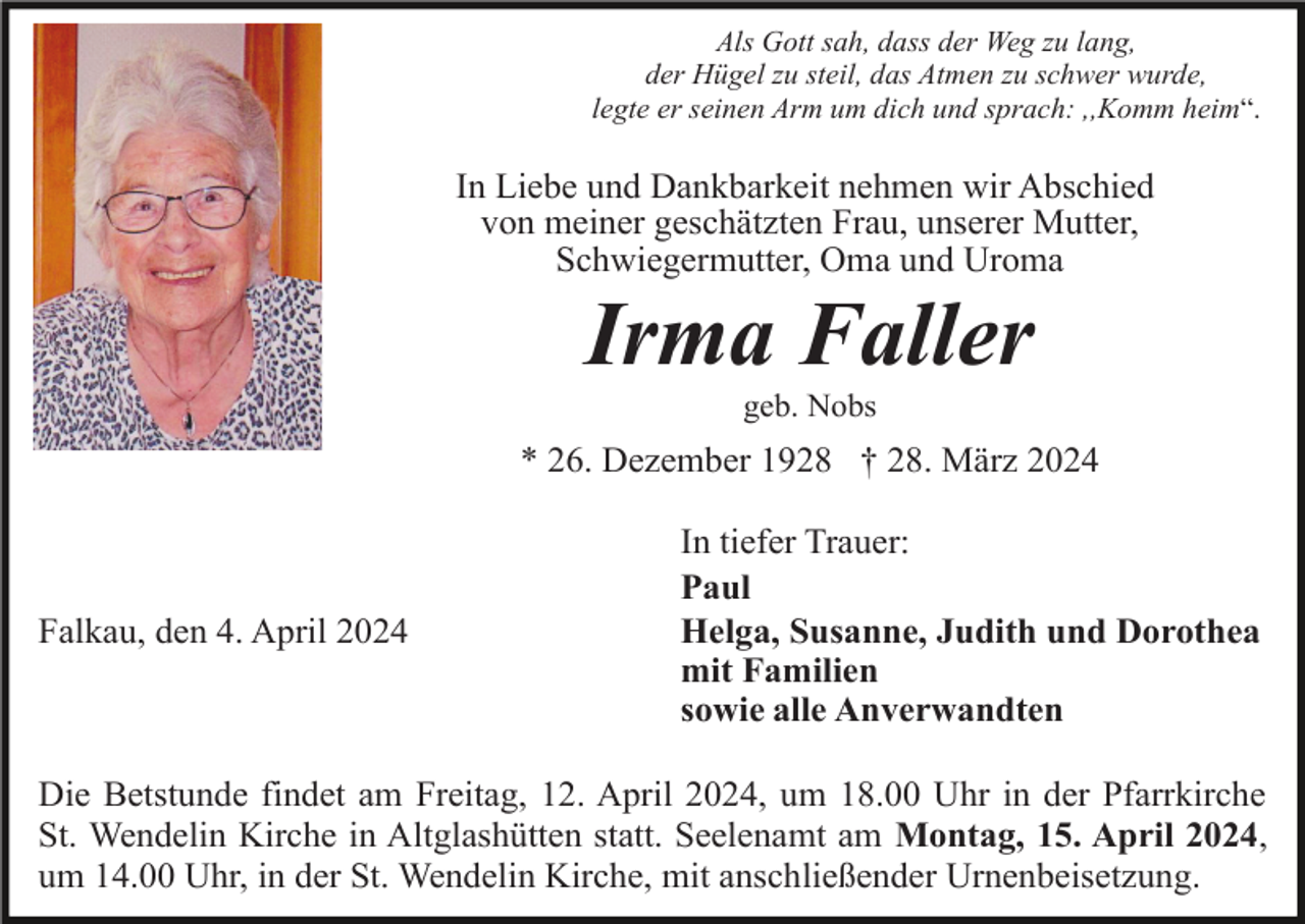 <p>Als Gott sah, dass der Weg zu lang,<br />der Hügel zu steil, das Atmen zu schwer wurde,<br />legte er seinen Arm um dich und sprach: ,,Komm heim“.</p><p>In Liebe und Dankbarkeit nehmen wir Abschied<br />von meiner geschätzten Frau, unserer Mutter,<br />Schwiegermutter, Oma und Uroma</p><p>Irma Faller<br />geb. Nobs</p><p>* 26. Dezember 1928 † 28. März 2024</p><p>Falkau, den 4. April 2024</p><p>In tiefer Trauer:<br />Paul<br />Helga, Susanne, Judith und Dorothea<br />mit Familien<br />sowie alle Anverwandten</p><p>Die Betstunde findet am Freitag, 12. April 2024, um 18.00 Uhr in der Pfarrkirche<br />St. Wendelin Kirche in Altglashütten statt. Seelenamt am Montag, 15. April 2024,<br />um 14.00 Uhr, in der St. Wendelin Kirche, mit anschließender Urnenbeisetzung.</p>