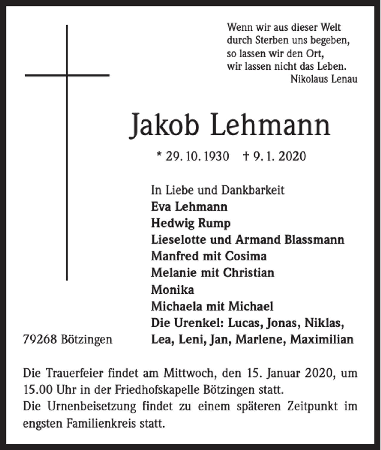 <p>Wenn wir aus dieser Welt<br />durch Sterben uns begeben,<br />so lassen wir den Ort,<br />wir lassen nicht das Leben.</p><p>Nikolaus Lenau</p><p>Jakob Lehmann<br />* 29. 10. 1930 † 9. 1. 2020</p><p>79268 Bötzingen</p><p>In Liebe und Dankbarkeit<br />Eva Lehmann<br />Hedwig Rump<br />Lieselotte und Armand Blassmann<br />Manfred mit Cosima<br />Melanie mit Christian<br />Monika<br />Michaela mit Michael<br />Die Urenkel: Lucas, Jonas, Niklas,<br />Lea, Leni, Jan, Marlene, Maximilian</p><p>Die Trauerfeier findet am Mittwoch, den 15. Januar 2020, um<br />15.00 Uhr in der Friedhofskapelle Bötzingen statt.<br />Die Urnenbeisetzung findet zu einem späteren Zeitpunkt im<br />engsten Familienkreis statt.</p>