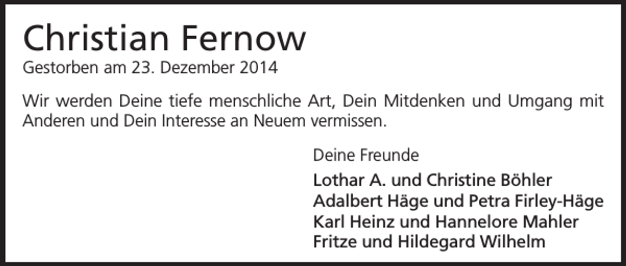 <p>Christian Fernow<br />Gestorben am 23. Dezember 2014<br />Wir werden Deine tiefe menschliche Art, Dein Mitdenken und Umgang mit<br />Anderen und Dein Interesse an Neuem vermissen.<br />Deine Freunde<br />Lothar A. und Christine Böhler<br />Adalbert Häge und Petra Firley-Häge<br />Karl Heinz und Hannelore Mahler<br />Fritze und Hildegard Wilhelm</p>