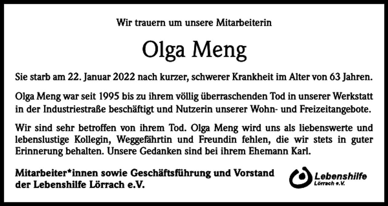 <p>Wir trauern um unsere Mitarbeiterin</p><p>Olga Meng<br />Sie starb am 22. Januar 2022 nach kurzer, schwerer Krankheit im Alter von 63 Jahren.<br />Olga Meng war seit 1995 bis zu ihrem völlig überraschenden Tod in unserer Werkstatt<br />in der Industriestraße beschäftigt und Nutzerin unserer Wohn- und Freizeitangebote.<br />Wir sind sehr betroffen von ihrem Tod. Olga Meng wird uns als liebenswerte und<br />lebenslustige Kollegin, Weggefährtin und Freundin fehlen, die wir stets in guter<br />­Erinnerung behalten. Unsere Gedanken sind bei ihrem Ehemann Karl.<br />Mitarbeiter*innen sowie Geschäftsführung und Vorstand<br />der Lebenshilfe Lörrach e.V.</p>