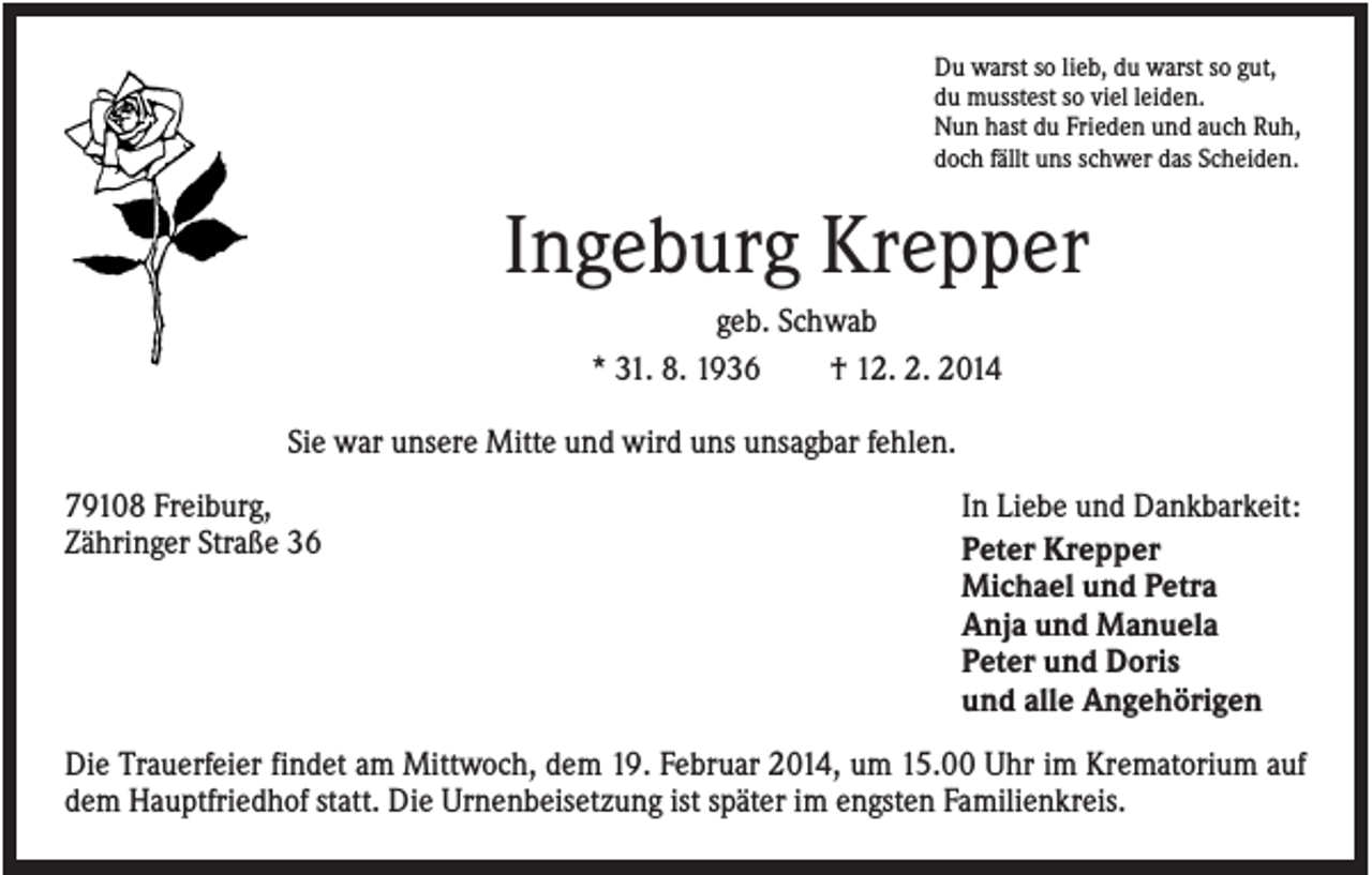 <p>Du warst so lieb, du warst so gut,<br />du musstest so viel leiden.<br />Nun hast du Frieden und auch Ruh,<br />doch fällt uns schwer das Scheiden.</p><p>Ingeburg Krepper<br />geb. Schwab<br />* 31. 8. 1936<br />† 12. 2. 2014<br />Sie war unsere Mitte und wird uns unsagbar fehlen.<br />79108 Freiburg,<br />Zähringer Straße 36</p><p>In Liebe und Dankbarkeit:<br />Peter Krepper<br />Michael und Petra<br />Anja und Manuela<br />Peter und Doris<br />und alle Angehörigen</p><p>Die Trauerfeier findet am Mittwoch, dem 19. Februar 2014, um 15.00 Uhr im Krematorium auf<br />dem Hauptfriedhof statt. Die Urnenbeisetzung ist später im engsten Familienkreis.</p>