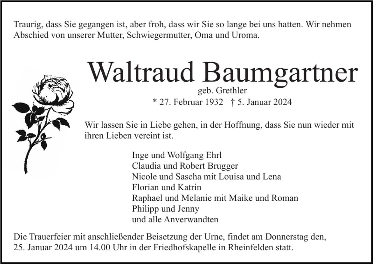 <p>Traurig, dass Sie gegangen ist, aber froh, dass wir Sie so lange bei uns hatten. Wir nehmen<br />Abschied von unserer Mutter, Schwiegermutter, Oma und Uroma.</p><p>Waltraud Baumgartner<br />geb. Grethler<br />* 27. Februar 1932 † 5. Januar 2024</p><p>Wir lassen Sie in Liebe gehen, in der Hoffnung, dass Sie nun wieder mit<br />ihren Lieben vereint ist.<br />Inge und Wolfgang Ehrl<br />Claudia und Robert Brugger<br />Nicole und Sascha mit Louisa und Lena<br />Florian und Katrin<br />Raphael und Melanie mit Maike und Roman<br />Philipp und Jenny<br />und alle Anverwandten<br />Die Trauerfeier mit anschließender Beisetzung der Urne, findet am Donnerstag den,<br />25. Januar 2024 um 14.00 Uhr in der Friedhofskapelle in Rheinfelden statt.</p>