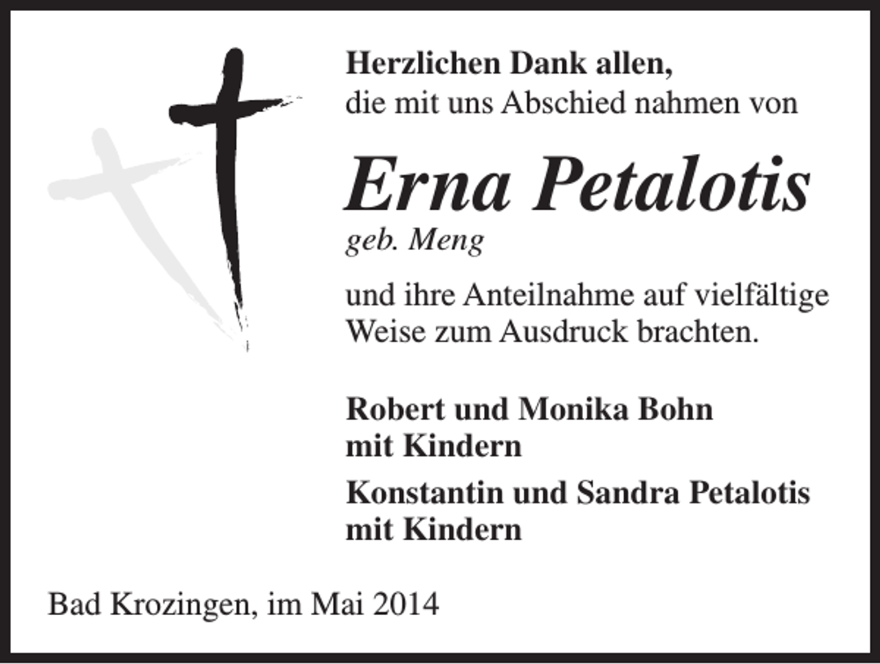 <p>Herzlichen Dank allen,<br />die mit uns Abschied nahmen von</p><p>Erna<br />Petalotis<br />geb. Meng<br />und ihre Anteilnahme auf vielfältige<br />Weise zum Ausdruck brachten.<br />Robert und Monika Bohn<br />mit Kindern<br />Konstantin und Sandra Petalotis<br />mit Kindern<br />Bad Krozingen, im Mai 2014</p>
