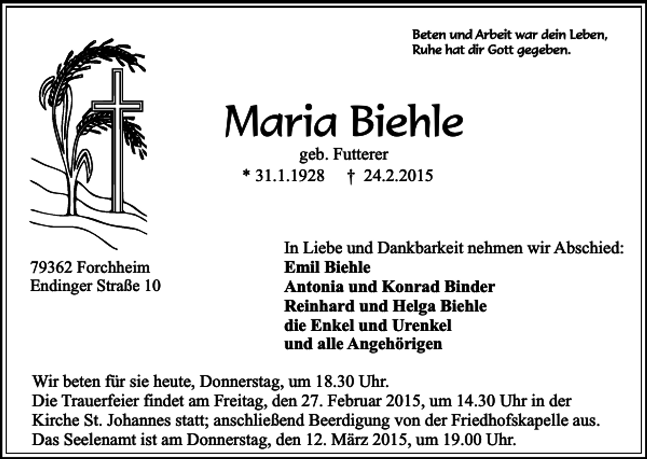 <p>Beten und Arbeit war dein Leben,<br />Ruhe hat dir Gott gegeben.</p><p>Maria Biehle<br />geb. Futterer<br />* 31.1.1928 † 24.2.2015</p><p>79362 Forchheim<br />Endinger Straße 10</p><p>In Liebe und Dankbarkeit nehmen wir Abschied:<br />Emil Biehle<br />Antonia und Konrad Binder<br />Reinhard und Helga Biehle<br />die Enkel und Urenkel<br />und alle Angehörigen</p><p>Wir beten für sie heute, Donnerstag, um 18.30 Uhr.<br />Die Trauerfeier findet am Freitag, den 27. Februar 2015, um 14.30 Uhr in der<br />Kirche St. Johannes statt; anschließend Beerdigung von der Friedhofskapelle aus.<br />Das Seelenamt ist am Donnerstag, den 12. März 2015, um 19.00 Uhr.</p>